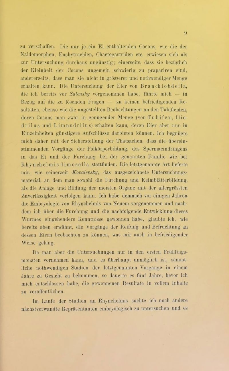 zu verschaffen. Die nur je ein Ei enthaltenden Cocons, wie die der Naidomorphen, Enchytraeiden, Chaetogastriden etc. erwiesen sich als zur Untersuchung durchaus ungünstig; einerseits, dass sie bezüglich der Kleinheit der Cocons ungemein schwierig zu präpariren sind, andererseits, dass man sie nicht in grösserer und nothwendiger Menge erhalten kann. Die Untersuchung der Eier von Brauchiobde 11a, die ich bereits vor Salensky vorgenommen habe, führte mich — in Bezug auf die zu lösenden Fragen — zu keinen befriedigenden Re- sultaten. ebenso wie die angestellten Beobachtungen an den Tubificiden, deren Cocons man zwar in genügender Menge (von Tu b i fex, llio- drilus und L i m n odri 1 u s) erhalten kann, deren Eier aber nur in Einzelnheiten günstigere Aufschlüsse darbieten können. Ich begnügte mich daher mit der Sicherstellung der Thatsachen, dass die überein- stimmenden Vorgänge der Polkörperbildung, des Spermaeindringens in das Ei und der Furchung bei der genannten Familie wie bei Rhynchelmis limosella stattfinden. Die letztgenannte Art lieferte mir, wie seinerzeit KovalevsJcy, das ausgezeichnete Untersuchungs- material, an dem man sowohl die Furchung und Keimblätterbildung, als die Anlage und Bildung der meisten Organe mit der allergrössten Zuverlässigkeit verfolgen kann. Ich habe demnach vor einigen Jahren die Embryologie von Rhynchelmis von Neuem vorgenommen und nach- dem ich über die Furchung und die nachfolgende Entwicklung dieses Wurmes eingehendere Kenntnisse gewonnen habe, glaubte ich, wie bereits oben erwähnt, die Vorgänge der Reifung und Befruchtung an dessen Pli ei n beobachten zu können, was mir auch in befriedigender Weise gelang. Da man aber die Untersuchungen nur in den ersten Frühlings- monaten vornehmen kann, und es überhaupt unmöglich ist, sämmt- liche nothwendigen Stadien der letztgenannten Vorgänge in einem Jahre zu Gesicht zu bekommen, so dauerte es fünf Jahre, bevor ich mich entschlossen habe, die gewonnenen Resultate in vollem Inhalte zu veröffentlichen. Im Laufe der Studien an Rhynchelmis suchte ich noch andere nächstverwandte Repräsentanten embryologisch zu untersuchen und es
