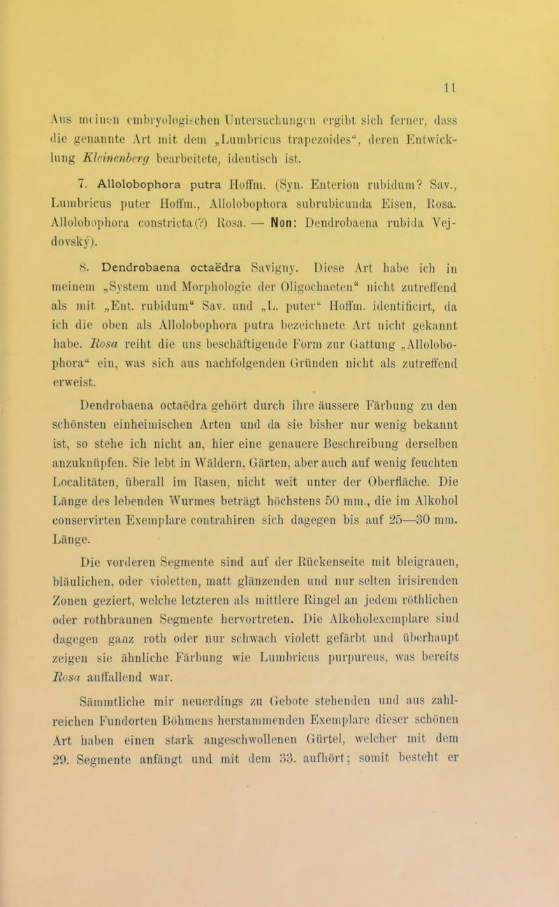 Aus nuintii cmbryologischen Untersuchungen ergibt sich ferner, dass die genannte Art mit dem „Lumbricus trapezoides“, deren Entwick- lung Klcinenbcrg bearbeitete, identisch ist. 7. Allolobophora putra Hoffm. (Syn. Enterion rubidum? Sav., Lumbricus puter Hoffm., Allolobophora subrubicunda Eisen, Rosa. Allolobophora constricta(?) Rosa. — Non: Dendrobaena rubida Vej- dovsky). 8. Dendrobaena octaedra Savigny. Diese Art habe ich in meinem „System und Morphologie der Oligochaeten“ nicht zutreffend als mit „Ent. rubidum“ Sav. und „L. puter“ Hoffm. identificirt, da ich die oben als Allolobophora putra bezeichnete Art nicht gekannt habe. Iiosn reiht die uns beschäftigende Form zur Gattung „Allolobo- phora“ ein, was sich aus nachfolgenden Gründen nicht als zutreffend erweist. Dendrobaena octaedra gehört durch ihre äussere Färbung zu den schönsten einheimischen Arten und da sie bisher nur wenig bekannt ist, so stehe ich nicht an, hier eine genauere Beschreibung derselben anzuknüpfen. Sie lebt in Wäldern, Gärten, aber auch auf wenig feuchten Localitäten, überall im Rasen, nicht weit unter der Oberfläche. Die Länge des lebenden Wurmes beträgt höchstens 50 mm., die im Alkohol conservirten Exemplare contrahiren sich dagegen bis auf 25—30 mm. Länge. Die vorderen Segmente sind auf der Rückenseite mit bleigrauen, bläulichen, oder violetten, matt glänzenden und nur selten irisirenden Zonen geziert, welche letzteren als mittlere Ringel an jedem röthlichen oder rothbraunen Segmente hervortreten. Die Alkoholexemplare sind dagegen ganz roth oder nur schwach violett gefärbt und überhaupt zeigen sie ähnliche Färbung wie Lumbricus purpureus, was bereits Rosa auffallend war. Sämmtliche mir neuerdings zu Gebote stehenden und aus zahl- reichen Fundorten Böhmens herstammenden Exemplare dieser schönen Art haben einen stark angeschwollenen Gürtel, welcher mit dem 29. Segmente anfängt und mit dem 33. aufhört; somit besteht er