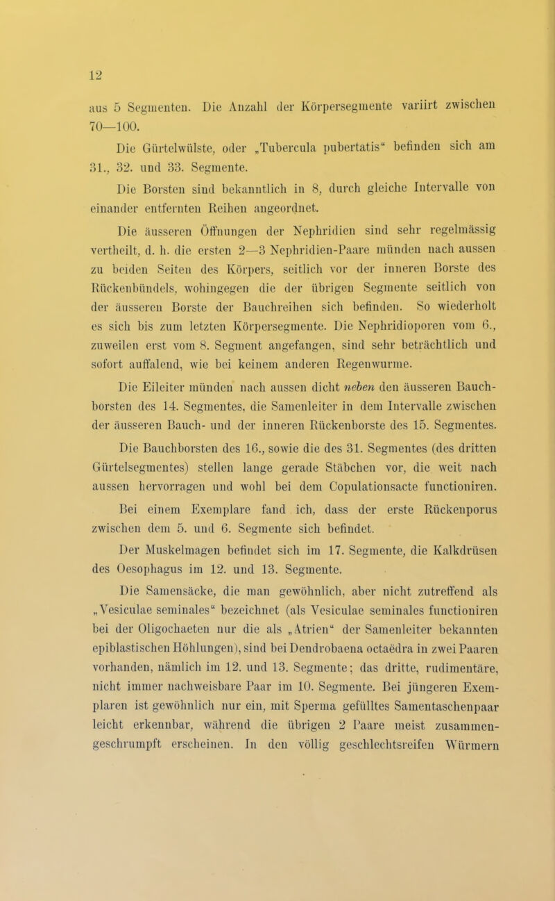 aus 5 Segmenten. Die Anzahl der Körperseginente variirt zwischen 70—100. Die Gürtelwülste, oder „Tubercula pubertatis“ befinden sich am 31., 32. und 33. Segmente. Die Borsten sind bekanntlich in 8, durch gleiche Intervalle von einander entfernten Reihen angeordnet. Die äusseren Öffnungen der Nephridien sind sehr regelmässig vertheilt, d. h. die ersten 2—3 Nephridien-Paare münden nach aussen zu beiden Seiten des Körpers, seitlich vor der inneren Borste des Rückenbündels, wohingegen die der übrigen Segmente seitlich von der äusseren Borste der Bauchreihen sich befinden. So wiederholt es sich bis zum letzten Körpersegmente. Die Nephridioporen vom 6., zuweilen erst vom 8. Segment angefangen, sind sehr beträchtlich und sofort auffalend, wie bei keinem anderen Regenwürme. Die Eileiter münden nach aussen dicht neben den äusseren Bauch- borsten des 14. Segmentes, die Samenleiter in dem Intervalle zwischen der äusseren Bauch- und der inneren Rückenborste des 15. Segmentes. Die Bauchborsten des 16., sowie die des 31. Segmentes (des dritten Gürtelsegmentes) stellen lange gerade Stäbchen vor, die weit nach aussen hervorragen und wohl bei dem Copulationsacte functioniren. Bei einem Exemplare fand ich, dass der erste Rückenporus zwischen dem 5. und 6. Segmente sich befindet. Der Muskelmagen befindet sich im 17. Segmente, die Kalkdrüsen des Oesophagus im 12. und 13. Segmente. Die Samensäcke, die man gewöhnlich, aber nicht zutreffend als „Vesiculae seminales“ bezeichnet (als Yesiculae seminales functioniren bei der Oligochaeten nur die als „Atrien“ der Samenleiter bekannten epiblastisehen Höhlungen), sind bei Dendrobaena octaedra in zwei Paaren vorhanden, nämlich im 12. und 13. Segmente; das dritte, rudimentäre, nicht immer nachweisbare Paar im 10. Segmente. Bei jüngeren Exem- plaren ist gewöhnlich nur ein, mit Sperma gefülltes Samentaschenpaar leicht erkennbar, während die übrigen 2 Paare meist zusammen- geschrumpft erscheinen. In den völlig geschlechtsreifen Würmern