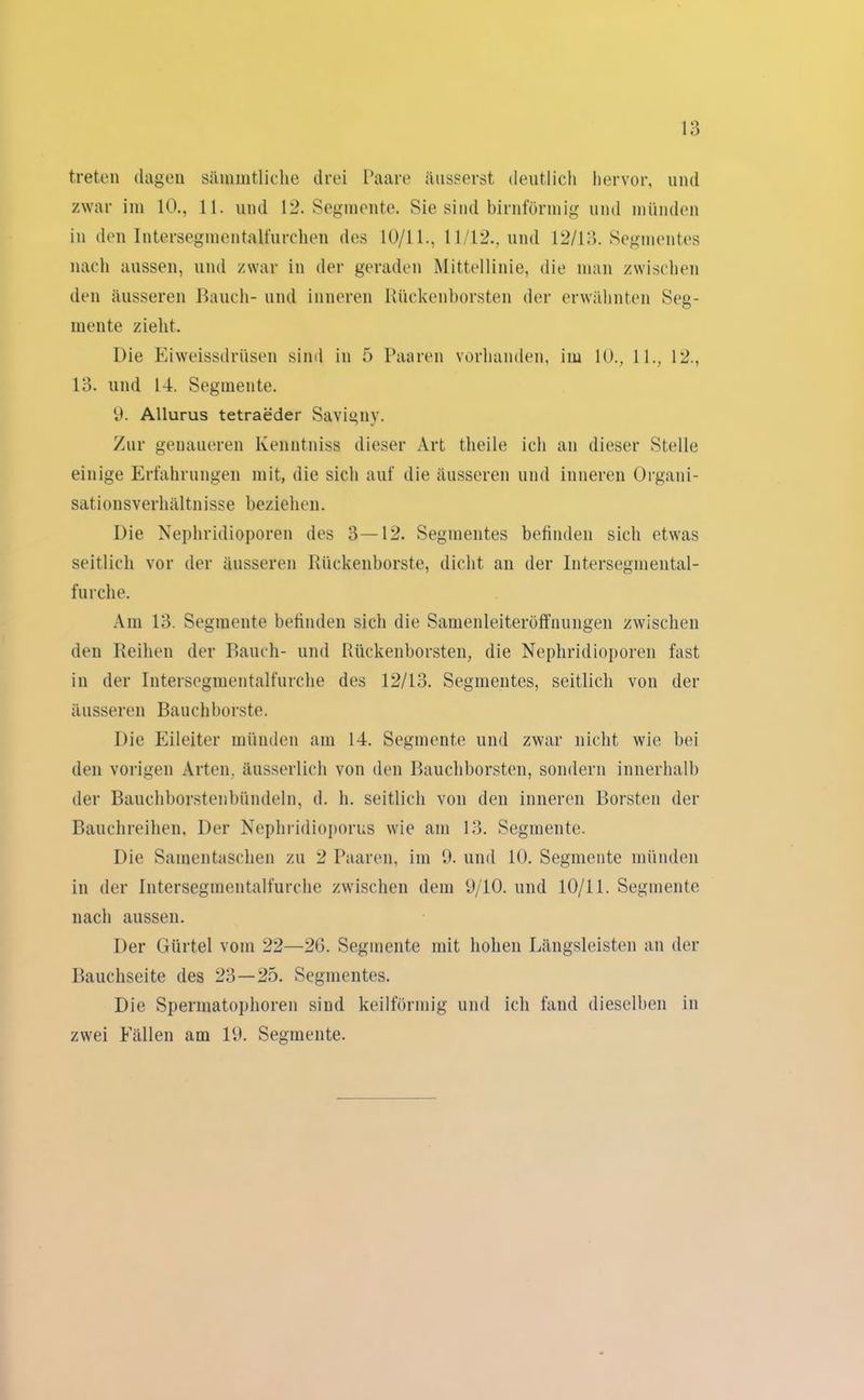 treten (lagen säinintliche drei Paare äusserst deutlich hervor, und zwar im 10., 11. und 12. Segmente. Sie sind bimförmig und münden in den Intersegmentalfurchen des 10/11., 11/12., und 12/13. Segmentes nach aussen, und zwar in der geraden Mittellinie, die man zwischen den äusseren Bauch- und inneren Kückenborsten der erwähnten Seg- mente zieht. Die Eiweissdrüsen sind in 5 Paaren vorhanden, im 10., 11., 12., 13. und 14. Segmente. 9. Allurus tetraeder Savigny. Zur genaueren Ivenntniss dieser Art theile ich an dieser Stelle einige Erfahrungen mit, die sich auf die äusseren und inneren Organi- sationsverhältnisse beziehen. Die Nephridioporen des 3—12. Segmentes befinden sich etwas seitlich vor der äusseren Rückenborste, dicht an der Intersegmental- furclie. Am 13. Segmente befinden sich die Samenleiteröffnungen zwischen den Reihen der Bauch- und Rückenborsten, die Nephridioporen fast in der Intersegmentalfurche des 12/13. Segmentes, seitlich von der äusseren Bauchborste. Die Eileiter münden am 14. Segmente und zwar nicht wie bei den vorigen Arten, äusserlich von den Bauchborsten, sondern innerhalb der Bauchborstenbündeln, d. h. seitlich von den inneren Borsten der Bauchreihen, Der Nephridioporus wie am 13. Segmente. Die Samentaschen zu 2 Paaren, im 9. und 10. Segmente münden in der Intersegmentalfurche zwischen dem 9/10. und 10/11. Segmente nach aussen. Der Gürtel vom 22—26. Segmente mit hohen Längsleisten an der Bauchseite des 23—25. Segmentes. Die Spermatophoren sind keilförmig und ich fand dieselben in zwei Fällen am 19. Segmente.