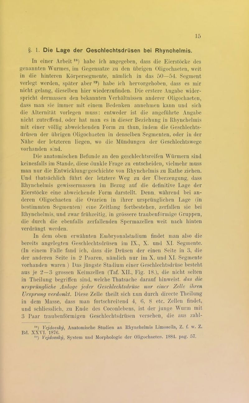 §. 1. Die Lage der Geschlechtsdrüsen bei Rhynchelmis. In einer Arbeit,s) habe ich angegeben, dass die Eierstöcke des genannten Wurmes, im Gegensätze zu den übrigen Oligochaeten, weit in die hinteren Kürpersegmente, nämlich in das 50—54. Segment verlegt werden, später aber ,9) habe ich hervorgehoben, dass es mir nicht gelang, dieselben hier wiederzufinden. Die erstere Angabe wider- spricht dermassen den bekannten Verhältnissen anderer Oligochaeten, dass man sie immer mit einem Bedenken annehmen kann und sich die Alternität vorlegen muss: entweder ist die angeführte Angabe nicht zutreffend, oder hat man es in dieser Beziehung in Rhynchelmis mit einer völlig abweichenden Form zu tlmn, indem die Geschlechts- drüsen der übrigen Oligochaeten in denselben Segmenten, oder in der Nähe der letzteren liegen, wo die Mündungen der Geschlechtswege vorhanden sind. Die anatomischen Befunde an den geschlechtsreifen Würmern sind keinesfalls im Stande, diese dunkle Frage zu entscheiden, vielmehr muss man nur die Entwicklungsgeschichte von Rhynchelmis zu Ratlie ziehen. Und thatsächlich führt der letztere Weg zu der Überzeugung, dass Rhynchelmis gewissermassen im Bezug auf die definitive Lage der Eierstöcke eine abweichende Form darstellt. Denn, während bei an- deren Oligochaeten die Ovarien in ihrer ursprünglichen Lage (in bestimmten Segmenten) eine Zeitlang fortbestehen, zerfallen sie bei Rhynchelmis, und zwar frühzeitig, in grössere traubenförmige Gruppen, die durch die ebenfalls zerfallenden Spermazellen weit nach hinten verdrängt werden. In dem oben erwähnten Embryonalstadium findet man also die bereits angelegten Geschlechtsdrüsen im IX., X. und XL Segmente. (In einem Falle fand ich. dass die Drüsen der einen Seite in 3, die der anderen Seite in 2 Paaren, nämlich nur im X. und XL Segmente vorhanden waren ) Das jüngste Stadium einer Geschlechtsdrüse besteht aus je 2—3 grossen Keimzellen (Taf. XII., Fig. 18.), die nicht selten in Theilung begriffen sind, welche Thatsaehe darauf hinweist, das die ursprüngliche Anlage jeder Geschlechtsdrüse nur einer Zelle ihren Ursprung verdankt. Diese Zelle theilt sich nun durch directe Theilung in dem Masse, dass man fortschreitend 4, (>, 8 etc. Zellen findet, und schliesslich, zu Ende des Coconlebens, ist der junge Wurm mit 3 Paar traubenförmigen Geschlechtsdrüsen versehen, die aus zalil- ,a) Vejdovsky, Anatomische Studien an Rhynchelmis Limoselia, Z. f. w. Z. Bd. XXVI. 1870. ,!l) Vejdovsky, System und Morphologie der Oligochaeten. 1884. pag. 57.