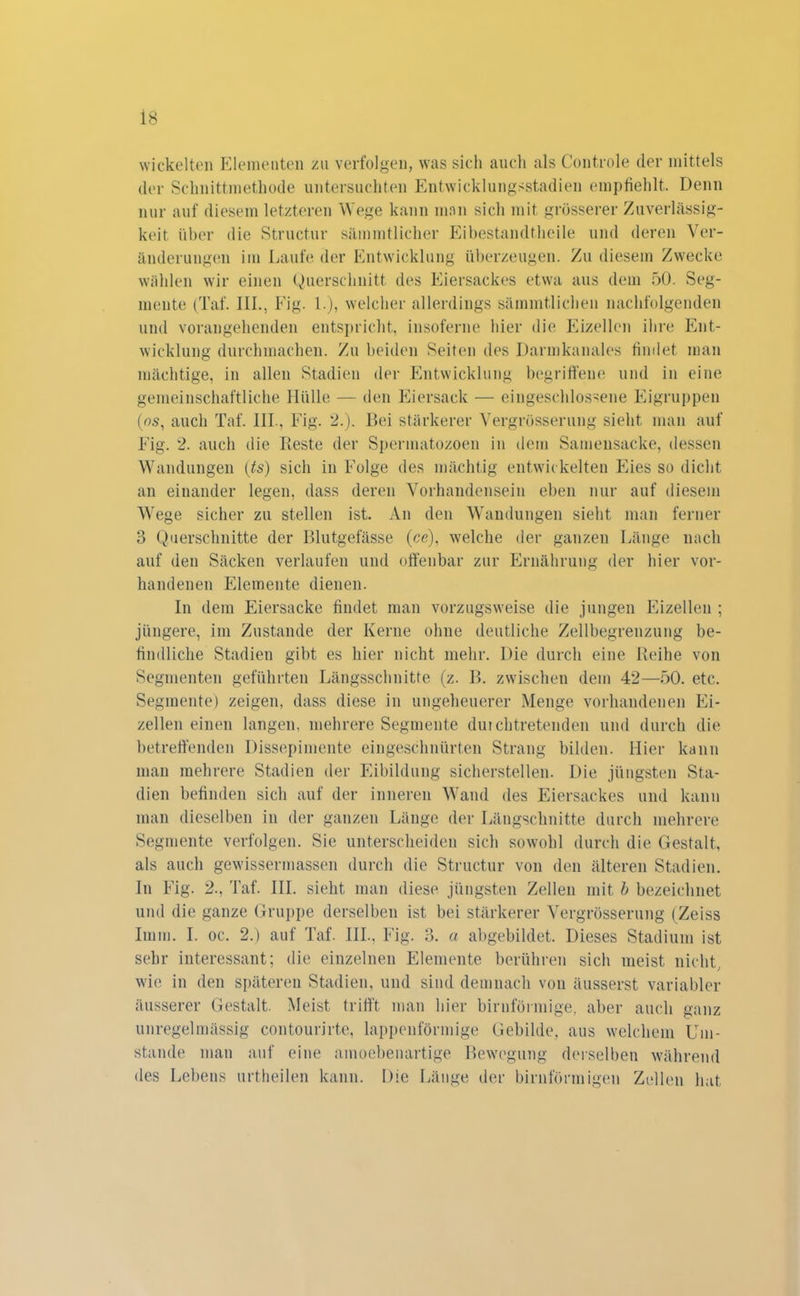 wickelten Elementen zu verfolgen, was sich auch als Controle der mittels der Schnittmethode untersuchten Entwicklungsstadien empfiehlt. Denn nur auf diesem letzteren Wege kann man sich mit grösserer Zuverlässig- keit über die Structur sämmtlicher Eibestandtheile und deren Ver- änderungen im Laufe der Entwicklung überzeugen. Zu diesem Zwecke wählen wir einen Querschnitt des Eiersackes etwa aus dem 50. Seg- mente (Taf. 111., Fig. L), welcher allerdings sämmtlichen nachfolgenden und vorangehenden entspricht, insoferne hier die Eizellen ihre Ent- wicklung durchmachen. Zu beiden Seiten des Darmkanales findet man mächtige, in allen Stadien der Entwicklung begriffene und in eine gemeinschaftliche Hülle — den Eiersack — eingeschlossene Eigruppen (es, auch Taf. 111., Fig. 2.). Bei stärkerer Vergrösserung sieht man auf Fig. 2. auch die Reste der Spennatozoen in dem Samensacke, dessen Wandungen (ts) sich in Folge des mächtig entwickelten Eies so dicht an einander legen, dass deren Vorhandensein eben nur auf diesem Wege sicher zu stellen ist. An den Wandungen sieht man ferner 3 Querschnitte der Blutgefässe (ce), welche der ganzen Länge nach auf den Säcken verlaufen und offenbar zur Ernährung der hier vor- handenen Elemente dienen. In dem Eiersacke findet man vorzugsweise die jungen Eizellen ; jüngere, im Zustande der Kerne ohne deutliche Zellbegrenzung be- findliche Stadien gibt es hier nicht mehr. Die durch eine Reihe von Segmenten geführten Längsschnitte (z. B. zwischen dem 42—50. etc. Segmente) zeigen, dass diese in ungeheuerer Menge vorhandenen Ei- zellen einen langen, mehrere Segmente dui chtretenden und durch die betreffenden Dissepimente eingeschnürten Strang bilden. Hier kann man mehrere Stadien der Eibildung sicherstellen. Die jüngsten Sta- dien befinden sich auf der inneren Wand des Eiersackes und kann man dieselben in der ganzen Länge der Längschnitte durch mehrere Segmente verfolgen. Sie unterscheiden sich sowohl durch die Gestalt, als auch gewissermassen durch die Structur von den älteren Stadien. In Fig. 2., Taf. III. sieht man diese jüngsten Zellen mit b bezeichnet und die ganze Gruppe derselben ist bei stärkerer Vergrösserung (Zeiss Imm. I. oc. 2.) auf Taf. III.. Fig. 3. a abgebildet. Dieses Stadium ist sehr interessant; die einzelnen Elemente berühren sich meist nicht, wie in den späteren Stadien, und sind demnach von äusserst variabler äusserer Gestalt. Meist trifft man hier bimförmige, aber auch ganz unregelmässig contourirte, lappenförmige Gebilde, aus welchem Um- stande man auf eine ainoebenartige Bewegung derselben während des Lebens urtheilen kann. Die Länge der bimförmigen Zellen hat