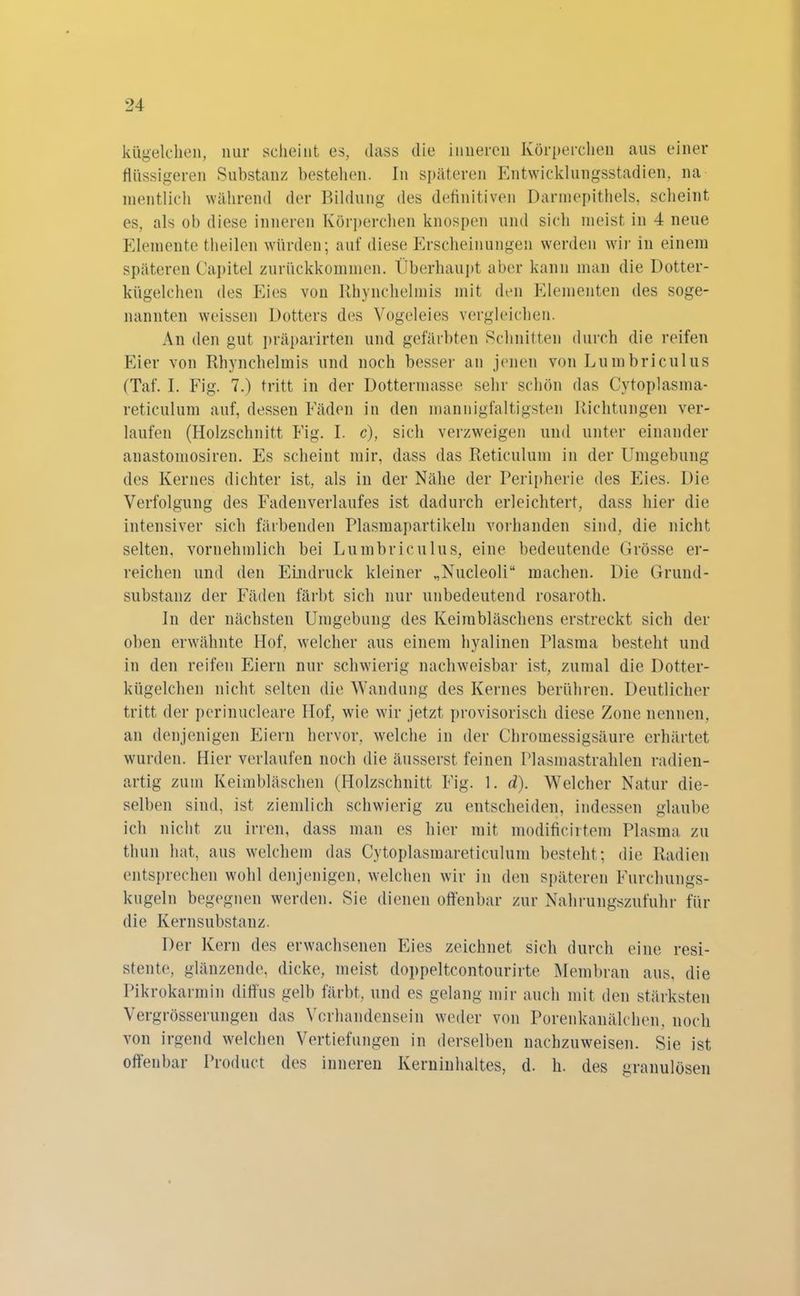 kügelchen, nur scheint es, dass die inneren Körperchen aus einer flüssigeren Substanz bestehen. In späteren Entwicklungsstadien, na mentlich während der Bildung des definitiven Darmepithels, scheint es, als ob diese inneren Körperchen knospen und sich meist in 4 neue Elemente theilen würden; auf diese Erscheinungen werden wir in einem späteren Capitel zurückkommen. Überhaupt aber kann man die Dotter- kiigelchen des Eies von Rhynchelmis mit den Elementen des soge- nannten weissen Dotters des Vogeleies vergleichen. An den gut präparirten und gefärbten Schnitten durch die reifen Eier von Rhynchelmis und noch besser an jenen von Lumbriculus (Taf. I. Fig. 7.) tritt in der Dottermasse sehr schön das Cytoplasma- reticulum auf, dessen Fäden in den mannigfaltigsten Richtungen ver- laufen (Holzschnitt Fig. I. c), sich verzweigen und unter einander anastomosiren. Es scheint mir, dass das Reticulum in der Umgebung des Kernes dichter ist, als in der Nähe der Peripherie des Eies. Die Verfolgung des Fadenverlaufes ist dadurch erleichtert, dass hier die intensiver sich färbenden Plasmapartikeln vorhanden sind, die nicht selten, vornehmlich bei Lumbriculus, eine bedeutende Grösse er- reichen und den Eindruck kleiner „Nucleoli“ machen. Die Grund- substanz der Fäden färbt sich nur unbedeutend rosaroth. In der nächsten Umgebung des Keimbläschens erstreckt sich der oben erwähnte Hof, welcher aus einem hyalinen Plasma besteht und in den reifen Eiern nur schwierig nachweisbar ist, zumal die Dotter- kügelchen nicht selten die Wandung des Kernes berühren. Deutlicher tritt der perinucleare Hof, wie wir jetzt provisorisch diese Zone nennen, an denjenigen Eiern hervor, welche in der Chromessigsäure erhärtet wurden. Hier verlaufen noch die äusserst feinen Plasmastrahlen radien- artig zum Keimbläschen (Holzschnitt Fig. 1. d). Welcher Natur die- selben sind, ist ziemlich schwierig zu entscheiden, indessen glaube ich nicht zu irren, dass man es hier mit modificirtem Plasma zu thun hat, aus welchem das Cytoplasmareticulum besteht ; die Radien entsprechen wohl denjenigen, welchen wir in den späteren Furchungs- kugeln begegnen werden. Sie dienen offenbar zur Nahrungszufuhr für die Kernsubstanz. Der Kern des erwachsenen Eies zeichnet sich durch eine resi- stente, glänzende, dicke, meist doppeltcontourirte Membran aus, die Pikrokarmin diffus gelb färbt, und es gelang mir auch mit den stärksten Vergrösserungen das Vorhandensein weder von Porenkanälchen, noch von irgend welchen Vertiefungen in derselben nachzuweisen. Sie ist offenbar Product des inneren Kerninhaltes, d. h. des granulösen