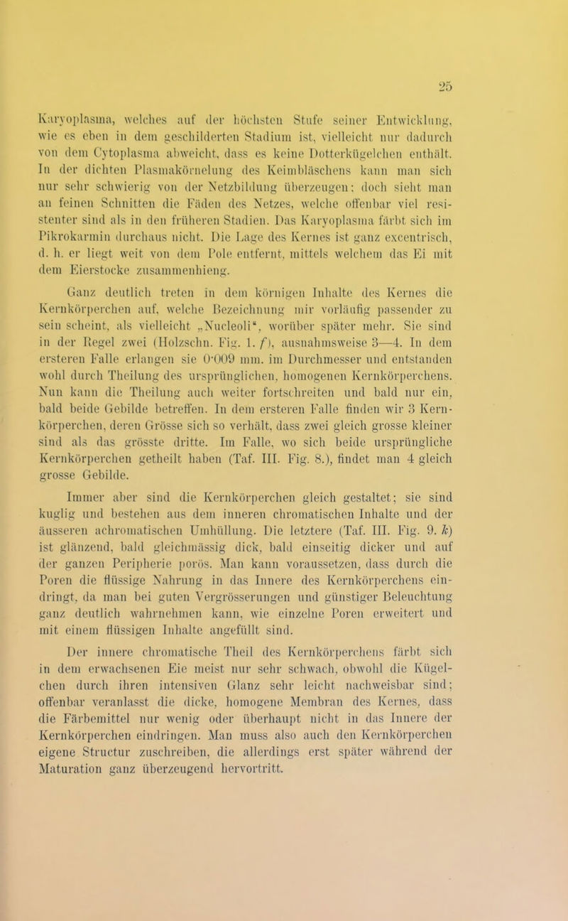 Karyoplasma, welches auf der höchsten Stufe seiner Entwicklung, wie es eben in dem geschilderten Stadium ist, vielleicht nur dadurch von dem Cytoplasma abweicht, dass es keine Dotterkügelchen enthält. In der dichten Plasmakörnelung des Keimbläschens kann man sich nur sehr schwierig von der Netzbildung überzeugen: doch sieht man an feinen Schnitten die Fäden des Netzes, welche offenbar viel resi- stenter sind als in den früheren Stadien. Das Karyoplasma färbt sich im Pikrokarmin durchaus nicht. Die Lage des Kernes ist ganz excentrisch, d. h. er liegt weit von dem Pole entfernt, mittels welchem das Ei mit dem Eierstocke Zusammenhang. Ganz deutlich treten in dem körnigen Inhalte des Kernes die Kernkörperchen auf, welche Bezeichnung mir vorläufig passender zu sein scheint, als vielleicht „Nucleoli“, worüber später mehr. Sie sind in der Regel zwei (Holzschn. Fig. 1./“), ausnahmsweise 3—4. In dem ersteren Falle erlangen sie 0009 mm. im Durchmesser und entstanden wohl durch Theilung des ursprünglichen, homogenen Kernkörperchens. Nun kann die Theilung auch weiter fortschreiten und bald nur ein, bald beide Gebilde betreffen. In dem ersteren Falle finden wir 3 Kern- körperehen, deren Grösse sich so verhält, dass zwei gleich grosse kleiner sind als das grösste dritte. Im Falle, wo sich beide ursprüngliche Kernkörperchen getheilt haben (Taf. III. Fig. 8.), findet man 4 gleich grosse Gebilde. Immer aber sind die Kernkörperchen gleich gestaltet; sie sind kuglig und bestehen aus dem inneren chromatischen Inhalte und der äusseren achromatischen Umhüllung. Die letztere (Taf. III. Fig. 9. k) ist glänzend, bald gleichmässig dick, bald einseitig dicker und auf der ganzen Peripherie porös. Man kann voraussetzen, dass durch die Poren die flüssige Nahrung in das Innere des Kernkörperchens ein- dringt, da man bei guten Vergrösserungen und günstiger Beleuchtung ganz deutlich wahrnehmen kann, wie einzelne Poren erweitert und mit einem flüssigen Inhalte angefüllt sind. Der innere chromatische Theil des Kernkörperchens färbt sich in dem erwachsenen Eie meist nur sehr schwach, obwohl die Kügel- chen durch ihren intensiven Glanz sehr leicht nachweisbar sind; offenbar veranlasst die dicke, homogene Membran des Kernes, dass die Färbemittel nur wenig oder überhaupt nicht in das Innere der Kernkörperchen eindringen. Man muss also auch den Kernkörperchen eigene Structur zuschreiben, die allerdings erst später während der Maturation ganz überzeugend hervortritt.
