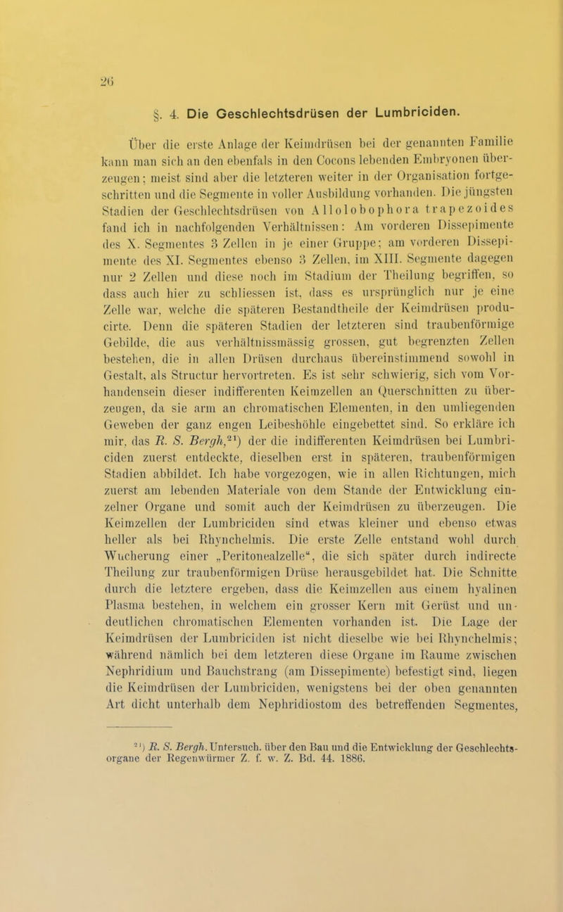 . 4. Die Geschlechtsdrüsen der Lumbriciden. Über die erste Anlage der Keimdrüsen bei der genannten Familie kann man sich an den ebenfals in den Cocons lebenden Embryonen über- zeugen; meist sind aber die letzteren weiter in der Organisation fortge- schritten und die Segmente in voller Ausbildung vorhanden. Die jüngsten Stadien der Geschlechtsdrüsen von Allolobophora trapezoides fand ich in nachfolgenden Verhältnissen: Am vorderen Dissepimente des X. Segmentes 3 Zellen in je einer Gruppe; am vorderen Dissepi- mente des XI. Segmentes ebenso 3 Zellen, im XIII. Segmente dagegen nur 2 Zellen und diese noch im Stadium der Theilung begriffen, so dass auch hier zu schliessen ist, dass es ursprünglich nur je eine Zelle war, welche die späteren Bestandtheile der Keimdrüsen produ- cirte. Denn die späteren Stadien der letzteren sind traubenförmige Gebilde, die aus verhältnissmässig grossen, gut begrenzten Zellen bestehen, die in allen Drüsen durchaus übereinstimmend sowohl in Gestalt, als Structur hervortreten. Fis ist sehr schwierig, sich vom Vor- handensein dieser indifferenten Keimzellen an Querschnitten zu über- zeugen, da sie arm an chromatischen Elementen, in den umliegenden Geweben der ganz engen Leibeshöhle eingebettet sind. So erkläre ich mir, das R. S. Bergh,-1) der die indifferenten Keimdrüsen bei Lumbri- ciden zuerst entdeckte, dieselben erst in späteren, traubenförmigen Stadien abbildet. Ich habe vorgezogen, wie in allen Richtungen, mich zuerst am lebenden Materiale von dem Stande der Entwicklung ein- zelner Organe und somit auch der Keimdrüsen zu überzeugen. Die Keimzellen der Lumbriciden sind etwas kleiner und ebenso etwas heller als bei Rhvnchelmis. Die erste Zelle entstand wohl durch Wucherung einer „Peritonealzelle“, die sich später durch indirecte Theilung zur traubenförmigen Drüse herausgebildet hat. Die Schnitte durch die letztere ergeben, dass die Keimzellen aus einem hyalinen Plasma bestehen, in welchem ein grosser Kern mit Gerüst und un- deutlichen chromatischen Elementen vorhanden ist. Die Lage der Keimdrüsen der Lumbriciden ist nicht dieselbe wie bei Rhvnchelmis; während nämlich bei dem letzteren diese Organe im Raume zwischen Nephridium und Bauchstrang (am Dissepimente) befestigt sind, liegen die Keimdrüsen der Lumbriciden, wenigstens bei der oben genannten Art dicht unterhalb dem Nephridiostom des betreffenden Segmentes, 2I) R. S. Bergh. Untersuch, über den Rau und die Entwicklung der Geschlechts- organe der Regenwürmer Z. f. w. Z. Bd. 44. 1886.