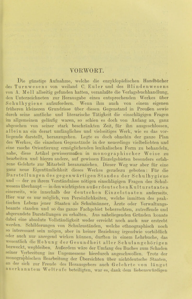 VOEWORT. Die günstige Aufnahme, welche die enzyklopädischen Handbücher des Turnwesens von weiland C. Eii 1 er und des Blindenwesens von A. Meli allseitig gefunden hatten, veranlaßte die Verlagsbuchhandlung, den Unterzeichneten zur Herausgabe eines entsprechenden Werkes über Schulhygiene aufzufordern. Wenn ihm auch von einem eigenen früheren kleineren Grundrisse über diesen Gegenstand in Preußen sowie durch seine amtliche und literarische Tätigkeit die einschlägigen Fragen im allgemeinen geläufig waren, so schien es doch von Anfang an, ganz abgesehen von seiner stark beschränkten Zeit, für ihn ausgeschlossen, allein an ein derart umfängliches und vielseitiges Werk, wie es das vor- liegende darstellt, heranzugehen. Legte es doch ohnehin der ganze Plan des Werkes, die einzelnen Gegenstände in der neuerdings vielbeliebten und eine rasche Orientierung ermöglichenden lexikalischen Form zu behandeln, nahe, diese Artikel gewissermaßen in monographischer Weise zu bearbeiten und hierzu andere, auf gewissen Einzelgebieten besonders erfah- rene Gelehrte zur Mitarbeit heranzuziehen. Dieser Weg war aber für eine ganz neue Eigentümlichkeit dieses Werkes geradezu geboten: Für die Darstellungen des gegenwärtigen Standes der Schulhygiene und — der zu ihrem Verständnisse nötigen einschlägigen Fragen des Schul- wesens überhaupt — in den wichtigsten a u ß e r d e u t s c h e n K u 11 u r s t a a t e n einerseits, wie innerhalb der deutschen Einzelstaaten anderseits. Hier war es nur möglich, von Persönlichkeiten, welche inmitten des prak- tischen Lebens jener Staaten als Schulmänner, Ärzte oder Verwaltungs- beamte standen und so das ganze Fachgebiet beherrschten, zutreffende und abgerundete Darstellungen zu erhalten. Aus naheliegenden Gründen konnte dabei eine absolute Vollständigkeit weder erreicht noch auch nur erstrebt werden. Schilderungen von Schulzuständen, welche ethnographisch noch so interessant sein mögen, aber in keiner Beziehung irgendwie vorbildlich oder auch nur anregend wirken können, durften in einem Lehrbuche, das wesentlich die Hebung d er Gesundheit aller Schulangehörigen bezweckt, wegbleiben. Außerdem wäre der Umfang des Buches zum Schaden seiner Verbreitung ins Ungemessene hierdurch angeschwollen. Trotz der monographischen Bearbeitung der Übersichten über nichtdeutsche Staaten, iin der sich zur Freude des Herausgebers auch Gelehrte von längst anerkanntem Weltrufe beteiligten, war es, dank dem liebenswürdigen