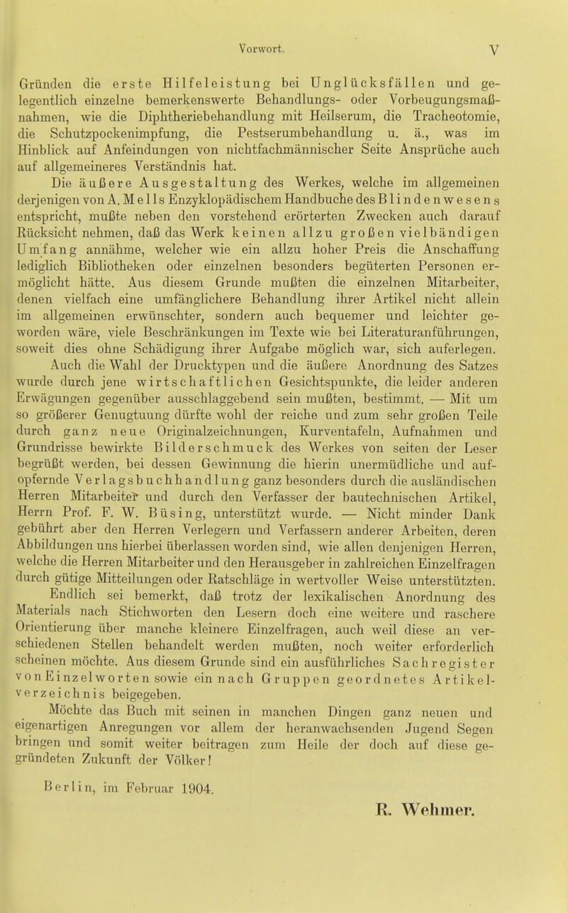 Gründen die erste Hilfeleistung bei Unglücksfällen und ge- legentlich einzelne bemerkenswerte Behandlungs- oder Vorbeugungsmaß- nahmen, wie die Diphtheriebehandlung mit Heilserum, die Tracheotomie, die Schutzpockenimpfung, die Pestserumbehandlung u. ä., was im Hinblick auf Anfeindungen von nichtfachmännischer Seite Ansprüche auch auf allgemeineres Verständnis hat. Die äußere Ausgestaltung des Werkes, welche im allgemeinen derjenigen von A. M e 11 s Enzyklopädischem Handbuche des Blindenwesens entspricht, mußte neben den vorstehend erörterten Zwecken auch darauf Rücksicht nehmen, daß das Werk keinen allzu großen vielbändigen Umfang annähme, welcher wie ein allzu hoher Preis die Anschaffung lediglich Bibliotheken oder einzelnen besonders begüterten Personen er- möglicht hätte. Aus diesem Grunde mußten die einzelnen Mitarbeiter, denen vielfach eine umfänglichere Behandlung ihrer Artikel nicht allein im allgemeinen erwünschter, sondern auch bequemer und leichter ge- worden wäre, viele Beschränkungen im Texte wie bei Literaturanführungen, soweit dies ohne Schädigung ihrer Aufgabe möglich war, sich auferlegen. Auch die Wahl der Drucktypen und die äußere Anordnung des Satzes wurde durch jene wirtschaftlichen Gesichtspunkte, die leider anderen Erwägungen gegenüber ausschlaggebend sein mußten, bestimmt. — Mit um so größerer Genugtuung dürfte wohl der reiche und zum sehr großen Teile durch ganz neue Originalzeichnungen, Kurventafeln, Aufnahmen und Grundrisse bewirkte Bilderschmuck des Werkes von selten der Leser begrüßt werden, bei dessen Gewinnung die hierin unermüdliche und auf- opfernde Verlagsbuchhandlung ganz besonders durch die ausländischen Herren Mitarbeitet und durch den Verfasser der bautechnischen Artikel, Herrn Prof. F. W. Büsing, unterstützt wurde. — Nicht minder Dank gebührt aber den Herren Verlegern und Verfassern anderer Arbeiten, deren Abbildungen uns hierbei überlassen worden sind, wie allen denjenigen Herren, welche die Herren Mitarbeiter und den Herausgeber in zahlreichen Einzelfragen durch gütige Mitteilungen oder Ratschläge in wertvoller Weise unterstützten. Endlich sei bemerkt, daß trotz der lexikalischen Anordnung des Materials nach Stichworten den Lesern doch eine weitere und raschere Orientierung über manche kleinere Einzelfragen, auch weil diese an ver- schiedenen Stellen behandelt werden mußten, noch weiter erforderlich scheinen möchte. Aus diesem Grunde sind ein ausführliches Sachregister von Einzel Worten sowie ein nach Gruppen geordnetes Artikel- verzeichnis beigegeben. Möchte das Buch mit seinen in manchen Dingen ganz neuen und eigenartigen Anregungen vor allem der heranwachsenden Jugend Segen bringen und somit weiter beitragen zum Heile der doch auf diese ge- gründeten Znkunft der Völker! Berlin, im Februar 1904. R. Wehmer.