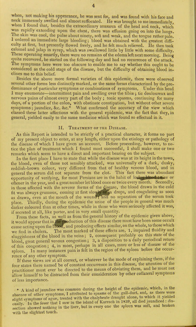 when, not making his appearance, he was sent for, and was found with his face and neck immensely swelled and almost suffocated. He was brought to me immediately, when 1 found that, besides the extraordinary anasarca of the head and neck, which was rapidly extending upon the chest, there was effusion going on into the lungs. Hie skin was cool, the pulse about ninety, soft and weak, and the tongue rather pale. 1 ordered an immediate large bleeding; blood was obtained with the greatest diffi- culty at first, but presently flowed freely, and he felt much relieved. lie then took calomel and jalap in syrup, which was swallowed little by little with some difficulty. These operating smartly, there were no remains of the edema left next morning. Being quite recovered, he started on the following day and had no recurrence of the attack. The symptoms here were too obscure to enable me to say whether this ought to be considered as the cold stage of the disease, but the difficulty of obtaining blood in- clines me to this belief. Besides the above more formal varieties of this epidemic, there were observed several other forms less distinctly marked, or the same forms characterized by the pre- dominance of particular symptoms or combinations of symptoms. Under this head 1 may enumerate—intermittent pain and swelling over the tibiae; tic douloureux and nervous pains of almost every part of the body ; tonic spasms, continuing for many days, of a portion of the colon, with obstinate constipation, but without other severe symptoms; jaundice, &c. &c.* What confirmed the accuracy of the view which classed these latter affections with the general epidemic, was the fact that they, in general, yielded easily to the same medicine which was found so effectual in it. II. Treatment of the Disease. As this Report is intended to be strictly of a practical character, it forms no part of my present object to enter, at any length, either upon the etiology or pathology of the disease of which I have given an account. Before proceeding, however, to no- tice the plan of treatment which I found most successful, I shall make one or two remarks which seem to have a direct and important bearing on the subject. In the first place I have to state that while the disease was at its height in the town, the blood, even of those not sensibly attacked, was universally of a dark, dusky, reddish-brown colour, very different from that of healthy venous blood, and in general the serum did not separate from the clot. This fact there was abundant opportunity of verifying, for most Persians are in the habit of lowa^atoGhtj®ice or oftener in the year, and a great number let blood once or twice every month. Secondly, in those affected with the severer forms of the disease, the blood drawn in the cold fit was always grumous, coming at first slowly or in drops, and coagulating as soon as drawn, even at the mouth of the wounc^^mcl no separation of the serum took place. Thirdly, during the epidemic the urine of the people in general was much darker coloured than at other times, while in those who were seriously affected it was, if secreted at all, like porter, and in very small quantity. From these facts, as well as from the general history of the epidemic given above, it would appear that in Ae’|Jloduction of this disease there must have been some occult cause acting upon the BRJeWq and producing effects similar, on the whole, to those which we find in cholera. The most marked of these effects are, 1, impaired fluidity and sluggishness of the blood in the veins; 2, consequent probably on this state of the blood, great general venous congestion; 3, a disposition to a daily periodical return of this congestion; 4, in most, perhaps in all cases, more or less of disease of the spleen. In many instances pain is felt in the region of the spleen before the occur- rence of any other symptom. . If these views are at all correct, or whatever be the mode of explaining them, it t le four states there named be of constant occurrence in this disease, the attention of the practitioner must ever be directed to the means of obviating them, and he must not allow himself to be distracted from their consideration by other collateral symptoms of less importance. * A kind of jaundice was common during the height of the epidemic, which, in the absence of other symptoms, I attributed to spasms of the gall-duct, and, as there were ylin-ht symptoms of ague, treated with the chalybeate draught alone, to which it yielded easily. 3In the fever that I saw in the island of Karrach in 1839, all died jaundiced . dis- section showed nothing in the liver, but in every one the spleen was solt, and broken with the slightest touch.