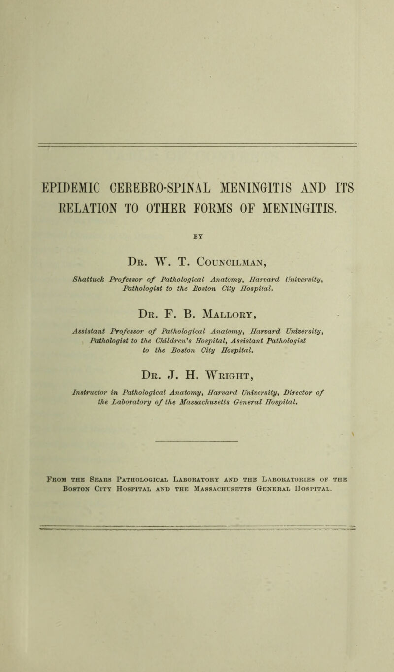 RELATION TO OTHER FORMS OF MENINGITIS. BY Dr. W. T. Councilman, Shattuck Professor of Pathological Anatomy, Harvard University, Pathologist to the Boston City Hospital. Dr. F. B. Mallory, Assistant Professor of Pathological Anatomy, Harvard University, Pathologist to the Children's Hospital, Assistant Pathologist to the Boston City Hospital. Dr. J. H. Wright, Instructor in Pathological Anatomy, Harvard University, Director of the Laboratory of the Massachusetts General Hospital. From the Sears Pathological Laboratory and the Laboratories op the Boston City Hospital and the Massachusetts General Hospital.