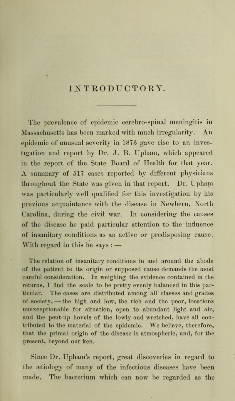 INTRODUCTORY. The prevalence of epidemic cerebro-spinal meningitis in Massachusetts has been marked with much irregularity. An epidemic of unusual severity in 1873 gave rise to an inves- tigation and report by Dr. J. B. Upham, which appeared in the report of the State Board of Health for that year. A summary of 517 cases reported by different physicians throughout the State was given in that report. Dr. Upham was particularly well qualified for this investigation by his previous acquaintance with the disease in Newbern, North Carolina, during the civil war. In considering the causes of the disease he paid particular attention to the influence of insanitary conditions as an active or predisposing cause. With regard to this he says: — The relation of insanitary conditions in and around the abode of the patient to its origin or supposed cause demands the most careful consideration. In weighing the evidence contained in the returns, I find the scale to be pretty evenly balanced in this par- ticular. The cases are distributed among all classes and grades of society, — the high and low, the rich and the poor, locations unexceptionable for situation, open to abundant light and air, and the pent-up hovels of the lowly and wretched, have all con- tributed to the material of the epidemic. We believe, therefore, that the primal origin of the disease is atmospheric, and, for the present, beyond our ken. Since Dr. Upham’s report, great discoveries in regard to the aetiology of many of the infectious diseases have been made. The bacterium which can now be regarded as the