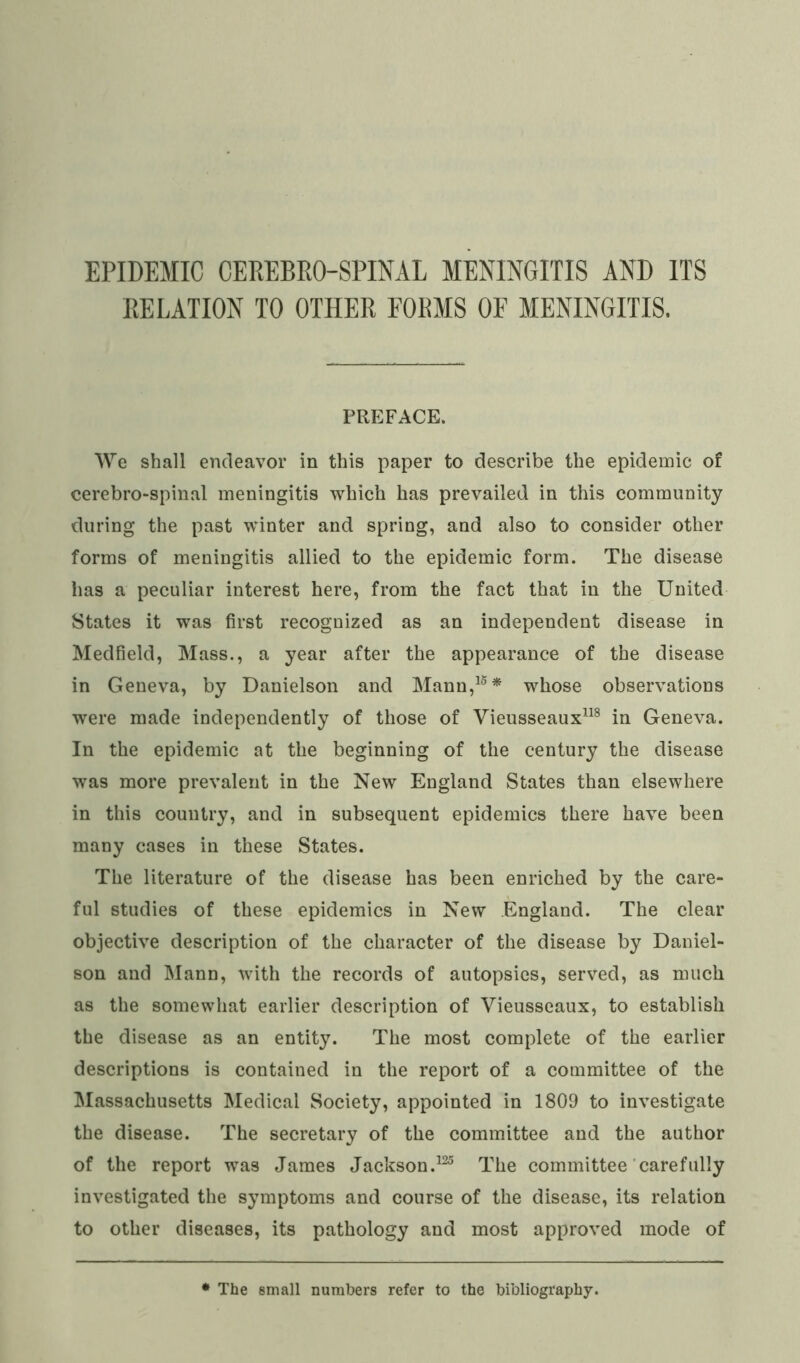 RELATION TO OTHER FORMS OF MENINGITIS. PREFACE. We shall endeavor in this paper to describe the epidemic of cerebro-spinal meningitis which has prevailed in this community during the past winter and spring, and also to consider other forms of meningitis allied to the epidemic form. The disease has a peculiar interest here, from the fact that in the United States it was first recognized as an independent disease in Medfield, Mass., a year after the appearance of the disease in Geneva, by Danielson and Mann,15* whose observations were made independently of those of Vieusseaux118 in Geneva. In the epidemic at the beginning of the century the disease was more prevalent in the New England States than elsewhere in this country, and in subsequent epidemics there have been many cases in these States. The literature of the disease has been enriched by the care- ful studies of these epidemics in New England. The clear objective description of the character of the disease by Daniel- son and Mann, with the records of autopsies, served, as much as the somewhat earlier description of Vieusseaux, to establish the disease as an entity. The most complete of the earlier descriptions is contained in the report of a committee of the Massachusetts Medical Society, appointed in 1809 to investigate the disease. The secretary of the committee and the author of the report was James Jackson.125 The committee carefully investigated the symptoms and course of the disease, its relation to other diseases, its pathology and most approved mode of • The small numbers refer to the bibliography.