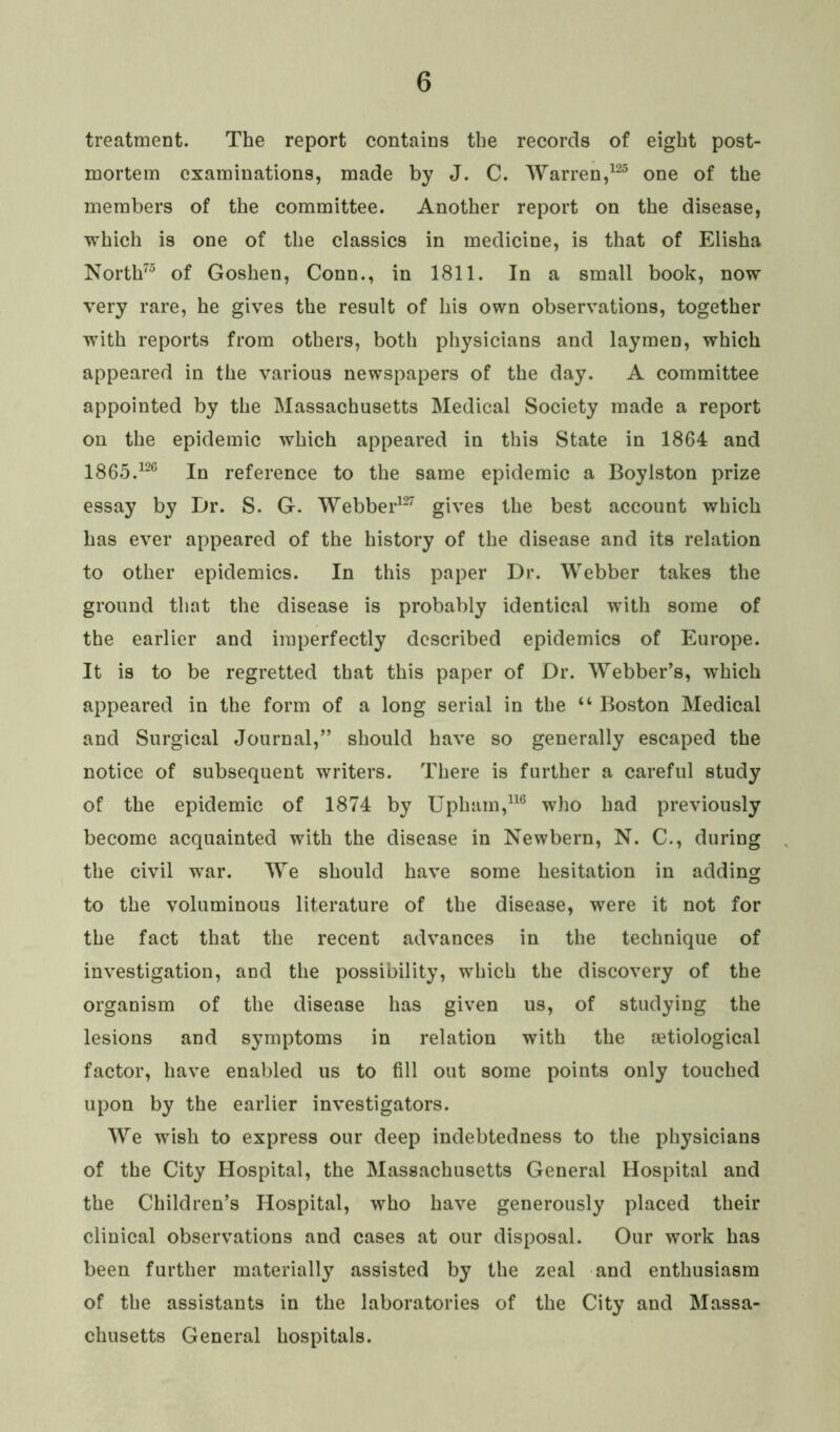 treatment. The report contains the records of eight post- mortem examinations, made by J. C. Warren,125 one of the members of the committee. Another report on the disease, which is one of the classics in medicine, is that of Elisha North75 of Goshen, Conn., in 1811. In a small book, now very rare, he gives the result of his own observations, together with reports from others, both physicians and laymen, which appeared in the various newspapers of the day. A committee appointed by the Massachusetts Medical Society made a report on the epidemic which appeared in this State in 1864 and 1865.126 In reference to the same epidemic a Boylston prize essay by Dr. S. G. Webber127 gives the best account which has ever appeared of the history of the disease and its relation to other epidemics. In this paper Dr. Webber takes the ground that the disease is probably identical with some of the earlier and imperfectly described epidemics of Europe. It is to be regretted that this paper of Dr. Webber’s, which appeared in the form of a long serial in the “ Boston Medical and Surgical Journal,” should have so generally escaped the notice of subsequent writers. There is further a careful study of the epidemic of 1874 by Upham,116 who had previously become acquainted with the disease in Newbern, N. C., during the civil war. We should have some hesitation in adding to the voluminous literature of the disease, were it not for the fact that the recent advances in the technique of investigation, and the possibility, which the discovery of the organism of the disease has given us, of studying the lesions and symptoms in relation with the oetiological factor, have enabled us to fill out some points only touched upon by the earlier investigators. We wish to express our deep indebtedness to the physicians of the City Hospital, the Massachusetts General Hospital and the Children’s Hospital, who have generously placed their clinical observations and cases at our disposal. Our work has been further materially assisted by the zeal and enthusiasm of the assistants in the laboratories of the City and Massa- chusetts General hospitals.