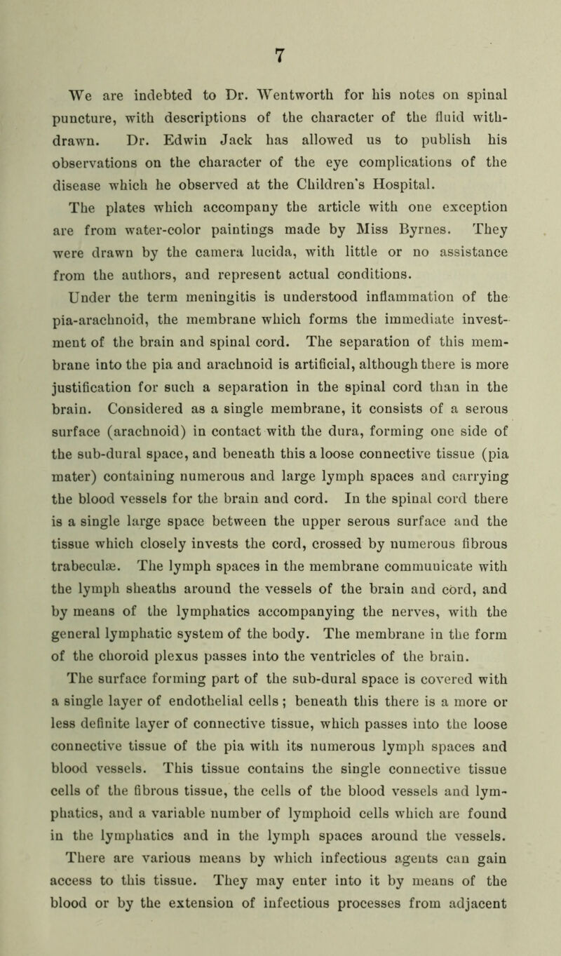 We are indebted to Dr. Wentworth for his notes on spinal puncture, with descriptions of the character of the fluid with- drawn. Dr. Edwin Jack has allowed us to publish his observations on the character of the eye complications of the disease which he observed at the Children's Hospital. The plates which accompany the article with one exception are from water-color paintings made by Miss Byrnes. They were drawn by the camera lucida, with little or no assistance from the authors, and represent actual conditions. Under the term meningitis is understood inflammation of the pia-arachnoid, the membrane which forms the immediate invest- ment of the brain and spinal cord. The separation of this mem- brane into the pia and arachnoid is artificial, although there is more justification for such a separation in the spinal cord than in the brain. Considered as a single membrane, it consists of a serous surface (arachnoid) in contact with the dura, forming one side of the sub-dural space, and beneath this a loose connective tissue (pia mater) containing numerous and large lymph spaces and carrying the blood vessels for the brain and cord. In the spinal cord there is a single large space between the upper serous surface and the tissue which closely invests the cord, crossed by numerous fibrous trabeculae. The lymph spaces in the membrane communicate with the lymph sheaths around the vessels of the brain and cord, and by means of the lymphatics accompanying the nerves, with the general lymphatic system of the body. The membrane in the form of the choroid plexus passes into the ventricles of the brain. The surface forming part of the sub-dural space is covered with a single layer of endothelial cells; beneath this there is a more or less definite layer of connective tissue, which passes into the loose connective tissue of the pia with its numerous lymph spaces and blood vessels. This tissue contains the single connective tissue cells of the fibrous tissue, the cells of the blood vessels and lym- phatics, and a variable number of lymphoid cells which are found in the lymphatics and in the lymph spaces around the vessels. There are various means by which infectious agents can gain access to this tissue. They may enter into it by means of the blood or by the extension of infectious processes from adjacent