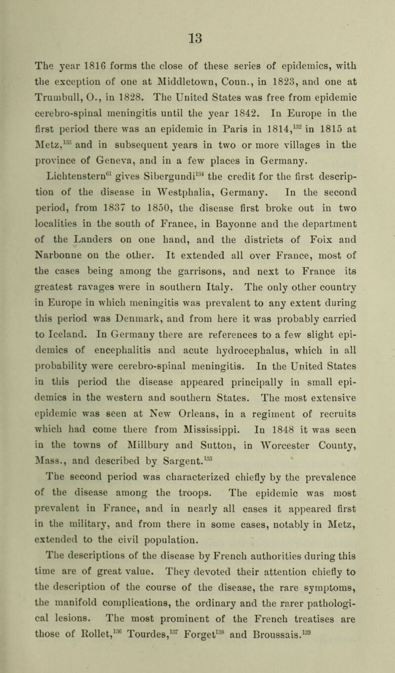 The year 1816 forms the close of these series of epidemics, with the exception of one at Middletown, Conn., in 1823, and one at Trumbull, O., in 1828. The United States wras free from epidemic cerebro-spinal meningitis until the year 1842. In Europe in the first period there was an epidemic in Paris in 1814,132 in 1815 at Metz,133 and in subsequent years in two or more villages in the province of Geneva, and in a few places in Germany. Lichtenstern61 gives Sibergundi134 the credit for the first descrip- tion of the disease in Westphalia, Germany. In the second period, from 1837 to 1850, the disease first broke out in two localities in the south of France, in Bayonne and the department of the Landers on one hand, and the districts of Foix and Narbonne on the other. It extended all over France, most of the cases being among the garrisons, and next to France its greatest ravages were in southern Italy. The only other country in Europe in which meningitis was prevalent to any extent during this period was Denmark, and from here it was probably carried to Iceland. In Germany there are references to a few slight epi- demics of encephalitis and acute hydrocephalus, which in all probability were cerebro-spinal meningitis. In the United States in this period the disease appeared principally in small epi- demics in the western and southern States. The most extensive epidemic was seen at New Orleans, in a regiment of recruits which had come there from Mississippi. In 1848 it was seen in the towns of Millbury and Sutton, in Worcester County, Mass., and described by Sargent.135 The second period was characterized chiefly by the prevalence of the disease among the troops. The epidemic was most prevalent in France, and in nearly all cases it appeared first in the military, and from there in some cases, notably in Metz, extended to the civil population. The descriptions of the disease by French authorities during this time are of great value. They devoted their attention chiefly to the description of the course of the disease, the rare symptoms, the manifold complications, the ordinary and the rarer pathologi- cal lesions. The most prominent of the French treatises are those of Rollet,136 Tourdes,137 Forget138 and Broussais.139