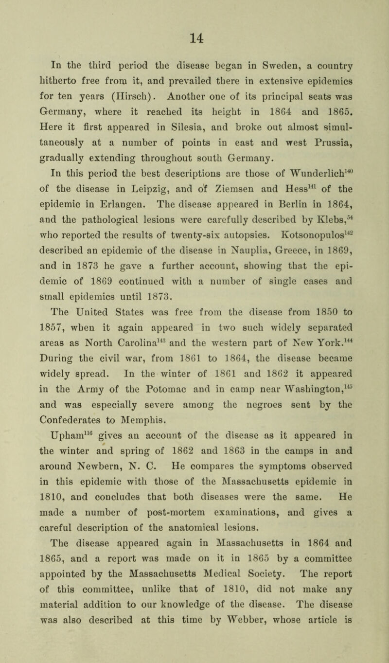 In the third period the disease began in Sweden, a country hitherto free from it, and prevailed there in extensive epidemics for ten years (Hirsch). Another one of its principal seats was Germany, where it reached its height in 1864 and 1865. Here it first appeared in Silesia, and broke out almost simul- taneously at a number of points in east and west Prussia, gradually extending throughout south Germany. In this period the best descriptions are those of Wunderlich140 of the disease in Leipzig, and of Ziemsen and Hess141 of the epidemic in Erlangen. The disease appeared in Berlin in 1864, and the pathological lesions were carefully described by Klebs,54 who reported the results of twenty-six autopsies. Kotsonopulos142 described an epidemic of the disease in Nauplia, Greece, in 1869, and in 1873 he gave a further account, showing that the epi- demic of 1869 continued with a number of single cases and small epidemics until 1873. The United States was free from the disease from 1850 to 1857, when it again appeared in two such widely separated areas as North Carolina143 and the western part of New York.144 During the civil war, from 1861 to 1864, the disease became widely spread. In the winter of 1861 and 1862 it appeared in the Army of the Potomac and in camp near Washington,145 and was especially severe among the negroes sent by the Confederates to Memphis. Upharn116 gives an account of the disease as it appeared in the winter and spring of 1862 and 1863 in the camps in and around Newbern, N. C. He compares the symptoms observed in this epidemic with those of the Massachusetts epidemic in 1810, and concludes that both diseases were the same. He made a number of post-mortem examinations, and gives a careful description of the anatomical lesions. The disease appeared again in Massachusetts in 1864 and 1865, and a report was made on it in 1865 by a committee appointed by the Massachusetts Medical Society. The report of this committee, unlike that of 1810, did not make any material addition to our knowledge of the disease. The disease was also described at this time by Webber, whose article is