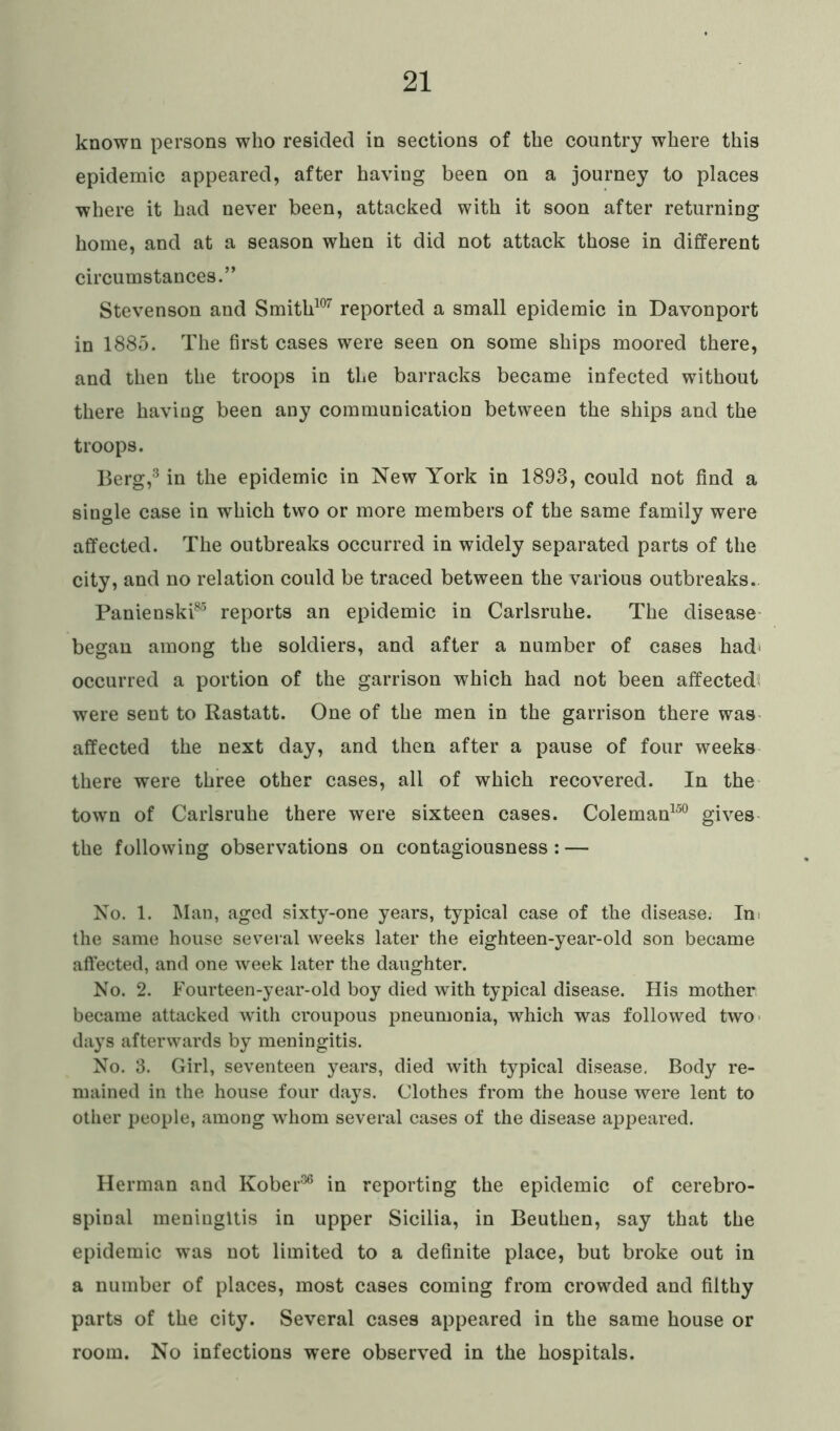 known persons who resided in sections of the country where this epidemic appeared, after having been on a journey to places where it had never been, attacked with it soon after returning home, and at a season when it did not attack those in different circumstances.” Stevenson and Smith107 reported a small epidemic in Davonport in 1885. The first cases were seen on some ships moored there, and then the troops in tLe barracks became infected without there having been any communication between the ships and the troops. Berg,3 in the epidemic in New York in 1893, could not find a single case in which two or more members of the same family were affected. The outbreaks occurred in widely separated parts of the city, and no relation could be traced between the various outbreaks. Panienski85 reports an epidemic in Carlsruhe. The disease began among the soldiers, and after a number of cases had' occurred a portion of the garrison which had not been affected were sent to Rastatt. One of the men in the garrison there was affected the next day, and then after a pause of four weeks there were three other cases, all of which recovered. In the town of Carlsruhe there were sixteen cases. Coleman150 gives the following observations on contagiousness: — No. 1. Man, aged sixty-one years, typical case of the disease. In the same house several weeks later the eighteen-year-old son became affected, and one week later the daughter. No. 2. Fourteen-year-old boy died with typical disease. His mother became attacked with croupous pneumonia, which was followed two days afterwards by meningitis. No. 3. Girl, seventeen years, died with typical disease, Body re- mained in the house four days. Clothes from the house were lent to other people, among whom several cases of the disease appeared. Herman and Kober36 in reporting the epidemic of cerebro- spinal meningitis in upper Sicilia, in Beuthen, say that the epidemic was not limited to a definite place, but broke out in a number of places, most cases coming from crowded and filthy parts of the city. Several cases appeared in the same house or room. No infections were observed in the hospitals.