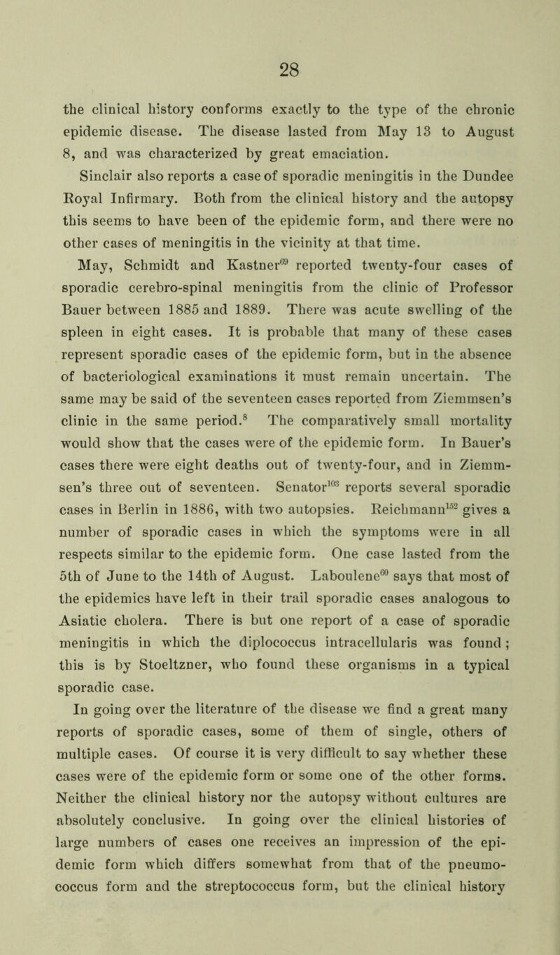 the clinical history conforms exactly to the type of the chronic epidemic disease. The disease lasted from May 13 to August 8, and was characterized by great emaciation. Sinclair also reports a case of sporadic meningitis in the Dundee Royal Infirmary. Both from the clinical history and the autopsy this seems to have been of the epidemic form, and there were no other cases of meningitis in the vicinity at that time. May, Schmidt and Kastner69 reported twenty-four cases of sporadic cerebro-spinal meningitis from the clinic of Professor Bauer between 1885 and 1889. There was acute swelling of the spleen in eight cases. It is probable that many of these cases represent sporadic cases of the epidemic form, but in the absence of bacteriological examinations it must remain uncertain. The same may be said of the seventeen cases reported from Ziemmsen’s clinic in the same period.8 The comparatively small mortality would show that the cases were of the epidemic form. In Bauer’s cases there were eight deaths out of twenty-four, and in Ziemm- sen’s three out of seventeen. Senator103 reports several sporadic cases in Berlin in 1886, with two autopsies. Reichmann152 gives a number of sporadic cases in which the symptoms were in all respects similar to the epidemic form. One case lasted from the 5th of June to the 14th of August. Laboulene60 says that most of the epidemics have left in their trail sporadic cases analogous to Asiatic cholera. There is but one report of a case of sporadic meningitis in which the diplococcus intracellularis was found ; this is by Stoeltzner, who found these organisms in a typical sporadic case. In going over the literature of the disease we find a great many reports of sporadic cases, some of them of single, others of multiple cases. Of course it is very difficult to say whether these cases were of the epidemic form or some one of the other forms. Neither the clinical history nor the autopsy without cultures are absolutely conclusive. In going over the clinical histories of large numbers of cases one receives an impression of the epi- demic form which differs somewhat from that of the pneumo- coccus form and the streptococcus form, but the clinical history