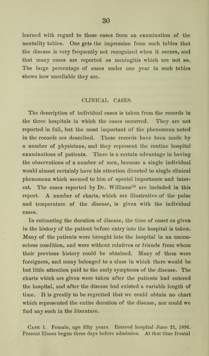 learned with regard to these cases from an examination of the mortality tables. One gets the impression from such tables that the disease is very frequently not recognized when it occurs, and that many cases are reported as meningitis which are not so. The large percentage of cases under one year in such tables shows how unreliable they are. CLINICAL CASES. The description of individual cases is taken from the records in the three hospitals in which the cases occurred. They are not reported in full, but the most important of the phenomena noted in the records are described. These records have been made by a number of physicians, and they represent the routine hospital examinations of patients. There is a certain advantage in having the observations of a number of men, because a single individual would almost certainly have his attention directed to single clinical phenomena which seemed to him of special importance and inter- est. The cases reported by Dr. Williams153 are included in this report. A number of charts, which are illustrative of the pulse and temperature of the disease, is given with the individual cases. In estimating the duration of disease, the time of onset as given in the history of the patient before entry into the hospital is taken. Many of the patients were brought into the hospital in an uncon- scious condition, and were without relatives or friends from whom their previous history could be obtained. Many of them were foreigners, and many belonged to a class in which there would be but little attention paid to the early symptoms of the disease. The charts which are given were taken after the patients had entered the hospital, and after the disease had existed a variable length of time. It is greatly to be regretted that we could obtain no chart which represented the entire duration of the disease, nor could we find any such in the literature. Case 1. Female, age fifty years. Entered hospital June 21, 1896. Present illness began three days before admission. At that time frontal