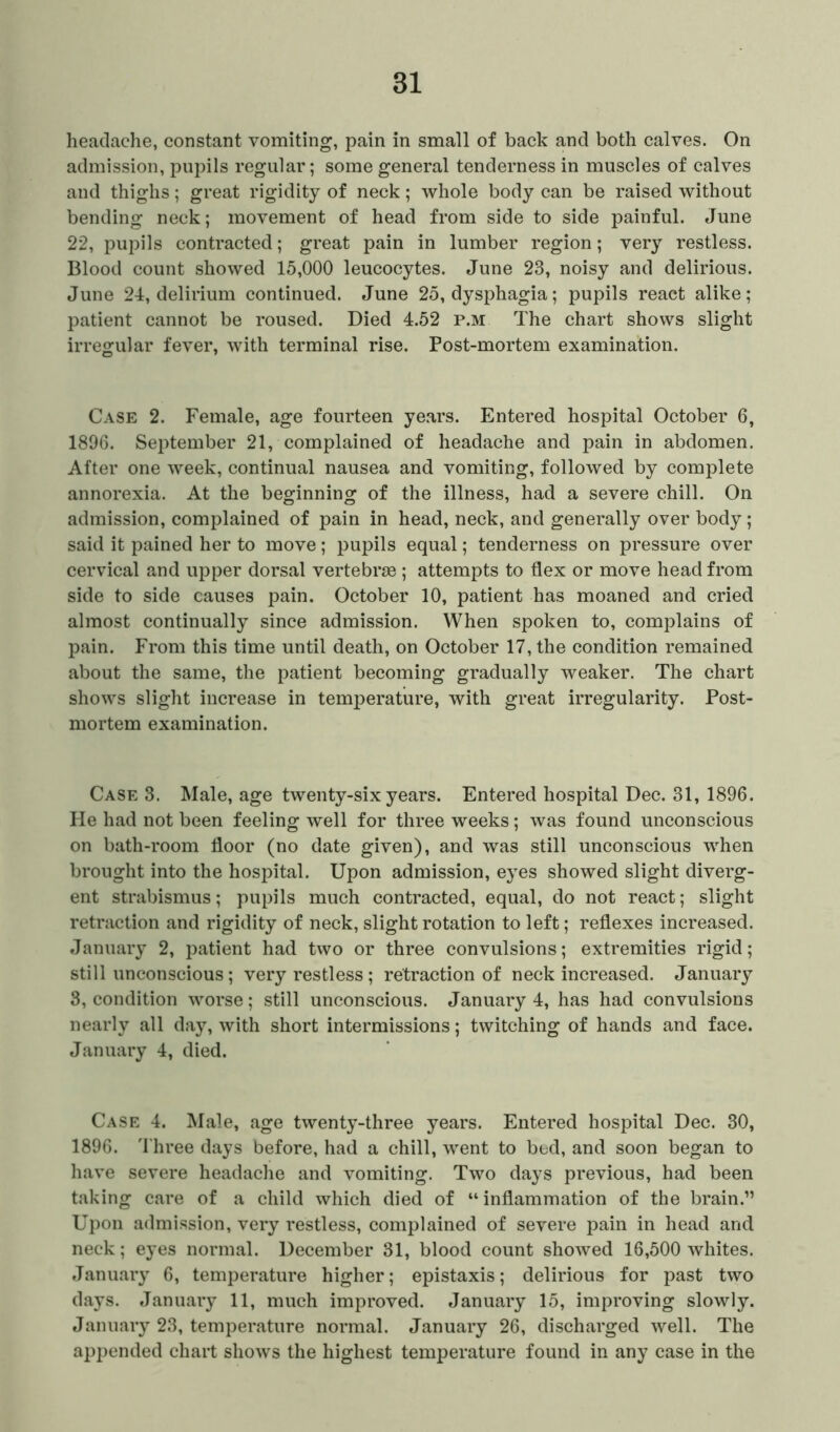 headache, constant vomiting, pain in small of back and both calves. On admission, pupils regular; some general tenderness in muscles of calves and thighs; great rigidity of neck; whole body can be raised without bending neck; movement of head from side to side painful. June 22, pupils contracted; great pain in lumber region; very restless. Blood count showed 15,000 leucocytes. June 23, noisy and delirious. June 24, delirium continued. June 25, dysphagia; pupils react alike; patient cannot be roused. Died 4.52 p.m The chart shows slight irregular fever, with terminal rise. Post-mortem examination. Case 2. Female, age fourteen years. Entered hospital October 6, 1896. September 21, complained of headache and pain in abdomen. After one week, continual nausea and vomiting, followed by complete annorexia. At the beginning of the illness, had a severe chill. On admission, complained of pain in head, neck, and generally over body; said it pained her to move; pupils equal; tenderness on pressure over cervical and upper dorsal vertebrae ; attempts to flex or move head from side to side causes pain. October 10, patient has moaned and cried almost continually since admission. When spoken to, complains of pain. From this time until death, on October 17, the condition remained about the same, the patient becoming gradually weaker. The chart shows slight increase in temperature, with great irregularity. Post- mortem examination. Case 3. Male, age twenty-six years. Entered hospital Dec. 31, 1896. He had not been feeling well for three weeks; was found unconscious on bath-room floor (no date given), and was still unconscious when brought into the hospital. Upon admission, eyes showed slight diverg- ent strabismus; pupils much contracted, equal, do not react; slight retraction and rigidity of neck, slight rotation to left; reflexes increased. January 2, patient had two or three convulsions; extremities rigid; still unconscious; very restless; retraction of neck increased. January 3, condition worse; still unconscious. January 4, has had convulsions nearly all day, with short intermissions; twitching of hands and face. January 4, died. Case 4. Male, age twenty-three years. Entered hospital Dec. 30, 1896. Three days before, had a chill, went to bed, and soon began to have severe headache and vomiting. Two days previous, had been taking care of a child which died of “inflammation of the brain.” Upon admission, very restless, complained of severe pain in head and neck; eyes normal. December 31, blood count showed 16,500 whites. January 6, temperature higher; epistaxis; delirious for past two days. January 11, much improved. January 15, improving slowly. January 23, temperature normal. January 26, discharged well. The appended chart shows the highest temperature found in any case in the