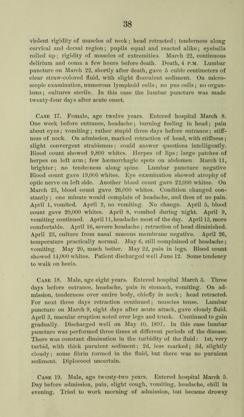 violent rigidity of muscles of neck; head retracted; tenderness along cervical and dorsal region; pupils equal and reacted alike; eyeballs rolled up; rigidity of muscles of extremities. March 22, continuous delirium and coma a few hours before death. Death, 4 p.m. Lumbar puncture on March 22, shortly after death, gave 5 cubic centimeters of clear straw-colored fluid, with slight flocculent sediment. On micro- scopic examination, numerous lymphoid cells; no pus cells; no organ- isms ; cultures sterile. In this case the lumbar puncture was made twenty-four days after acute onset. Case 17. Female, age twelve years. Entered hospital March 8. One week before entrance, headache; burning feeling in head; pain about eyes; vomiting; rather stupid three days before entrance; stiff- ness of neck. On admission, marked retraction of head, with stiffness ; slight convergent strabismus; could answer questions intelligently. Blood count showed 9,800 whites. Herpes of lips; large patches of herpes on left arm; few haemorrhagic spots on abdomen March 11, brighter; no tenderness along spine. Lumbar puncture negative Blood count gave 19,000 whites. Eye examination showed atrophy of optic nerve on left side. Another blood count gave 22,000 whites. On March 23, blood count gave 26,000 whites. Condition changed con- stantly ; one minute would complain of headache, and then of no pain. April 1, vomited. April 2, no vomiting. No change. April 5, blood count gave 20,000 whites. April 8, vomited during night. April 9, vomiting continued. April 11, headache most of the day. April 13, more comfortable. April 16, severe headache; retraction of head diminished. April 23, culture from nasal mucous membrane negative. April 26, temperature practically normal. May 6, still complained of headache; vomiting. May 20, much better. May 22, pain in legs. Blood count showed 14,000 whites. Patient discharged well June 12. Some tendency to walk on heels. Case 18. Male, age eight years. Entered hospital March 5. Three days before entrance, headache, pain in stomach, vomiting. On ad- mission, tenderness over entire body, chiefly in neck; head retracted. For next three days retraction continued; muscles tense. Lumbar puncture on March 9, eight days after acute attack, gave cloudy fluid. April 3, macular eruption noted over legs and trunk. Continued to gain gradually. Discharged well on May 10, 1897. In this case lumbar puncture was performed three times at different periods of the disease. There was constant diminution in the turbidity of the fluid: 1st, very turbid, with thick purulent sediment; 2d, less marked; 3d, slightly cloudy; some fibrin formed in the fluid, but there was no purulent sediment. Diplococci uncertain. Case 19. Male, age twenty-two 3rears. Entered hospital March 5. Day before admission, pain, slight cough, vomiting, headache, chill in evening. Tried to work morning of admission, but became drowsy