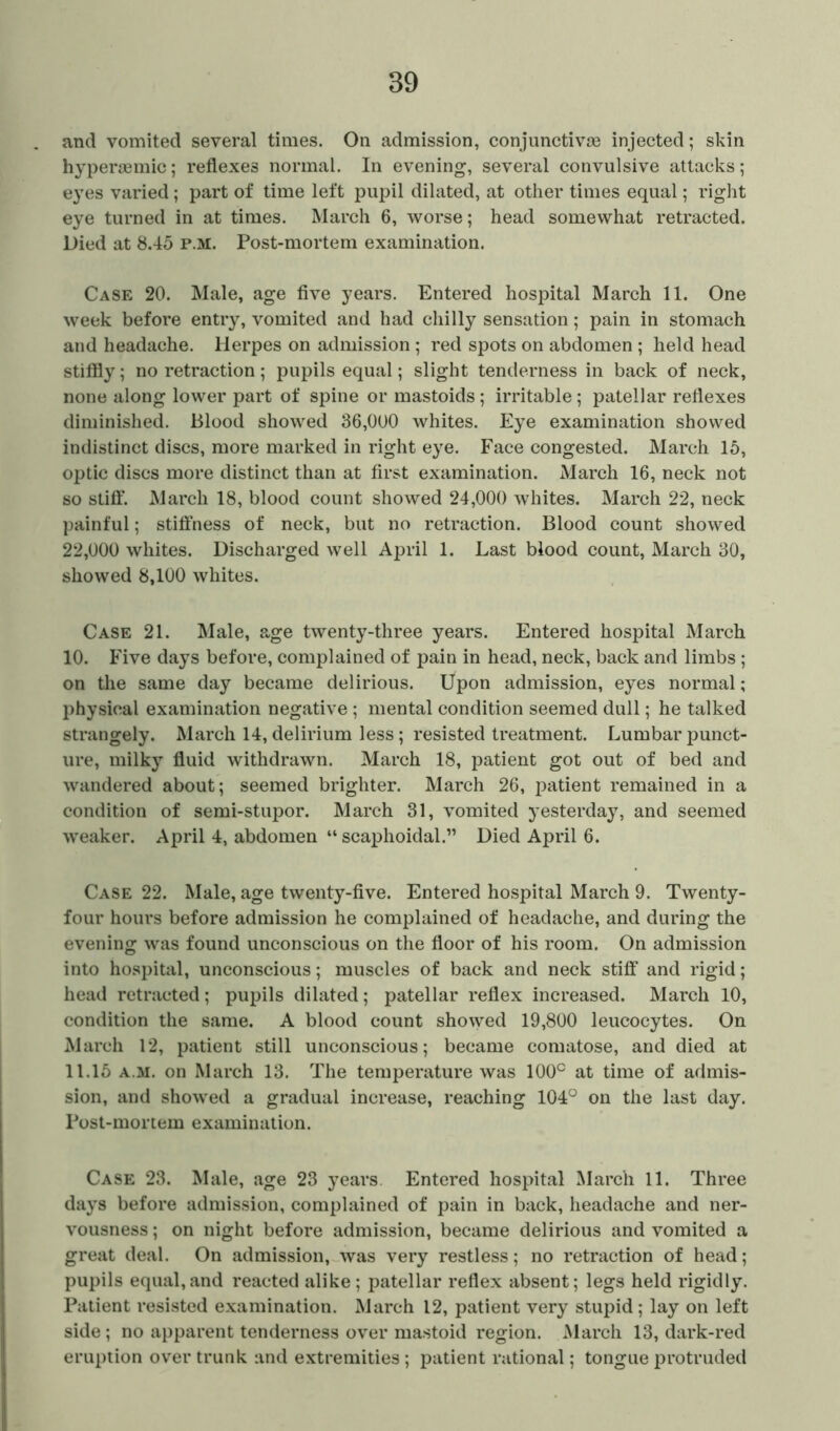 and vomited several times. On admission, conjunctivae injected; skin hypersemic; reflexes normal. In evening, several convulsive attacks; eyes varied; part of time left pupil dilated, at other times equal; right eye turned in at times. March 6, worse; head somewhat retracted. Died at 8.45 p.m. Post-mortem examination. Case 20. Male, age five years. Entered hospital March 11. One week before entry, vomited and had chilly sensation; pain in stomach and headache. Herpes on admission ; red spots on abdomen ; held head stiffly; no retraction; pupils equal; slight tenderness in back of neck, none along lower part of spine or mastoids ; irritable; patellar reflexes diminished. Blood showed 36,000 whites. Eye examination showed indistinct discs, more marked in right eye. Face congested. March 15, optic discs more distinct than at first examination. March 16, neck not so stiff. March 18, blood count showed 24,000 whites. March 22, neck painful; stiffness of neck, but no retraction. Blood count showed 22,000 whites. Discharged well April 1. Last blood count, March 30, showed 8,100 whites. Case 21. Male, age twenty-three years. Entered hospital March 10. Five days before, complained of pain in head, neck, back and limbs ; on the same day became delirious. Upon admission, eyes normal; physical examination negative ; mental condition seemed dull; he talked strangely. March 14, delirium less; resisted treatment. Lumbar punct- ure, milky fluid withdrawn. March 18, patient got out of bed and wandered about; seemed brighter. March 26, patient remained in a condition of semi-stupor. March 31, vomited yesterday, and seemed weaker. April 4, abdomen “ scaphoidal.” Died April 6. Case 22. Male, age twenty-five. Entered hospital March 9. Twenty- four houi*s before admission he complained of headache, and during the evening was found unconscious on the floor of his room. On admission into hospital, unconscious; muscles of back and neck stiff and rigid; head retracted; pupils dilated; patellar reflex increased. March 10, condition the same. A blood count showed 19,800 leucocytes. On March 12, patient still unconscious; became comatose, and died at 11.15 a.m. on March 13. The temperature was 100° at time of admis- sion, and showed a gradual increase, reaching 104° on the last day. Post-mortem examination. Case 23. Male, age 23 years. Entered hospital March 11. Three days before admission, complained of pain in back, headache and ner- vousness ; on night before admission, became delirious and vomited a great deal. On admission, was very restless; no retraction of head; pupils equal,and reacted alike; patellar reflex absent; legs held rigidly. Patient resisted examination. March 12, patient very stupid; lay on left side ; no apparent tenderness over mastoid region. March 13, dark-red eruption over trunk and extremities ; patient rational; tongue protruded