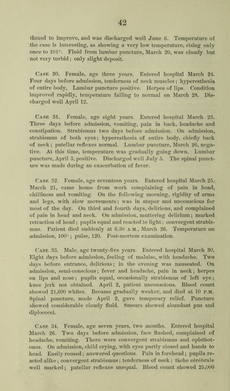 tinued to improve, and was discharged well June 6. Temperature of the case is interesting, as showing a very low temperature, rising only once to 101°. Fluid from lumbar puncture, March 20, was cloudy, but not very turbid; only slight deposit. Case 30. Female, age three years. Entered hospital March 24. Four days before admission, tenderness of neck muscles ; hyperesthesia of entire body, Lumbar puncture positive. Herpes of lips. Condition improved rapidly, temperature falling to normal on March 28. Dis- charged well April 12. Case 31. Female, age eight years. Entered hospital March 23. Three days before admission, vomiting, pain in back, headache and constipation. Strabismus two days before admission. On admission, strabismus of both eyes; hyperesthesia of entire body, chiefly back of neck; patellar reflexes normal. Lumbar puncture, March 26, nega- tive. At this time, temperature was gradually going down. Lumbar puncture, April 3, positive. Discharged well July 5. The spinal punct- ure was made during an exacerbation of fever. Case 32. Female, age seventeen years. Entered hospital March 25. March 21, came home from work complaining of pain in head, chilliness and vomiting. On the following morning, rigidity of arms and legs, with slow movements; was in stupor and unconscious for most of the day. On third and fourth days, delirious, and complained of pain in head and neck. On admission, muttering delirium; marked retraction of head; pupils equal and reacted to light; convergent strabis- mus. Patient died suddenly at 6.30 a.m., March 26. Temperature on admission, 100° ; pulse, 120. Post-mortem examination. Case 33. Male, age twenty-five years. Entered hospital March 30. Eight days before admission, feeling of malaise, with headache. Two days before entrance, delirious; in the evening was nauseated. On admission, semi-conscious; fever and headache, pain in neck; herpes on lips and nose; pupils equal, occasionally strabismus of left eye; knee jerk not obtained. April 2, patient unconscious. Blood count showed 21,600 whites. Became gradually weaker, and died at 10 p.m. Spinal puncture, made April 2, gave temporary relief. Puncture showed considerable cloudy fluid. Smears showed abundant pus and diplococci. Case 34. Female, age seven years, two months. Entered hospital March 26. Two days before admission, face flushed, complained of headache, vomiting. There were convergent strabismus and opisthot- onos. On admission, child crying, with eyes partly closed and hands to head. Easily roused ; answered questions. Pain in forehead; pupils re- acted alike; convergent strabismus; tenderness of neck ; tache c6rebrale well marked; patellar reflexes unequal. Blood count showed 25,000
