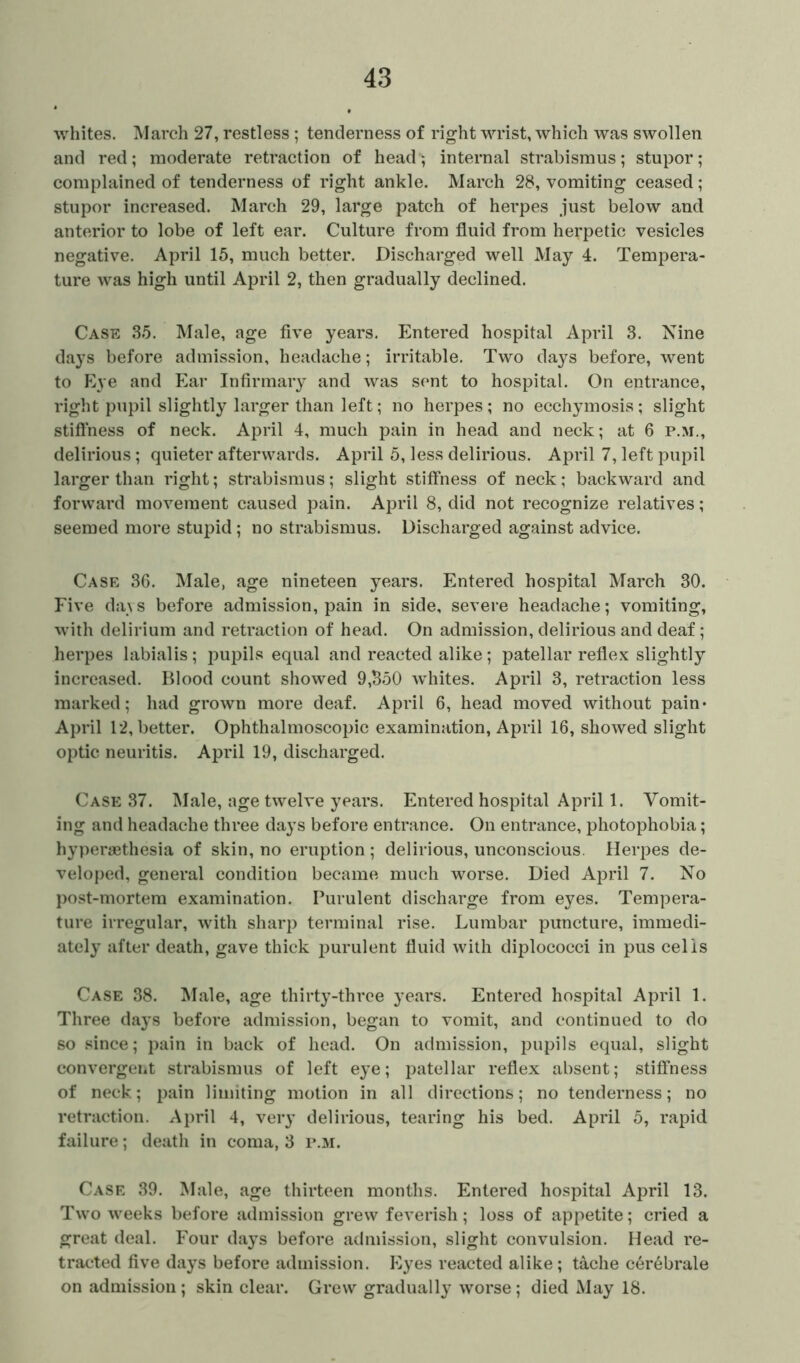 whites. March 27, restless ; tenderness of right wrist, which was swollen and red; moderate retraction of head; internal strabismus; stupor; complained of tenderness of right ankle. March 28, vomiting ceased; stupor increased. March 29, large patch of herpes just below and anterior to lobe of left ear. Culture from fluid from herpetic vesicles negative. April 15, much better. Discharged well May 4. Tempera- ture was high until April 2, then gradually declined. Case 35. Male, age five years. Entered hospital April 3. Nine days before admission, headache; irritable. Two day^s before, went to Eye and Ear Infirmary and was sent to hospital. On entrance, right pupil slightly larger than left; no herpes ; no ecchymosis; slight stiffness of neck. April 4, much pain in head and neck; at 6 p.m., delirious; quieter afterwards. April 5, less delirious. April 7, left pupil larger than right; strabismus; slight stiffness of neck; backward and forward movement caused pain. April 8, did not recognize relatives; seemed more stupid; no strabismus. Discharged against advice. Case 36. Male, age nineteen years. Entered hospital March 30. Five days before admission, pain in side, severe headache; vomiting, with delirium and retraction of head. On admission, delirious and deaf; herpes labialis; pupils equal and reacted alike; patellar reflex slightly increased. Blood count showed 9,350 whites. April 3, retraction less marked; had grown more deaf. April 6, head moved without pain* April 12, better. Ophthalmoscopic examination, April 16, showed slight optic neuritis. April 19, discharged. Case 37. Male, age twelve years. Entered hospital April 1. Vomit- ing and headache three days before entrance. On entrance, photophobia; hypersethesia of skin, no eruption; delirious, unconscious. Herpes de- veloped, general condition became much worse. Died April 7. No post-mortem examination. Purulent discharge from eyes. Tempera- ture irregular, with sharp terminal rise. Lumbar puncture, immedi- ately after death, gave thick purulent fluid with diplococci in pus cells Case 38. Male, age thirty-three years. Entered hospital April 1. Three days before admission, began to vomit, and continued to do so since; pain in back of head. On admission, pupils equal, slight convergent strabismus of left eye; patellar reflex absent; stiffness of neck; pain limiting motion in all directions; no tenderness; no retraction. April 4, very delirious, tearing his bed. April 5, rapid failure; death in coma, 3 p.m. Case 39. Male, age thirteen months. Entered hospital April 13. Two weeks before admission grew feverish; loss of appetite; cried a great deal. Four days before admission, slight convulsion. Head re- tracted five days before admission. Eyes reacted alike; tache c6rebrale on admission; skin clear. Grew gradually worse; died May 18.