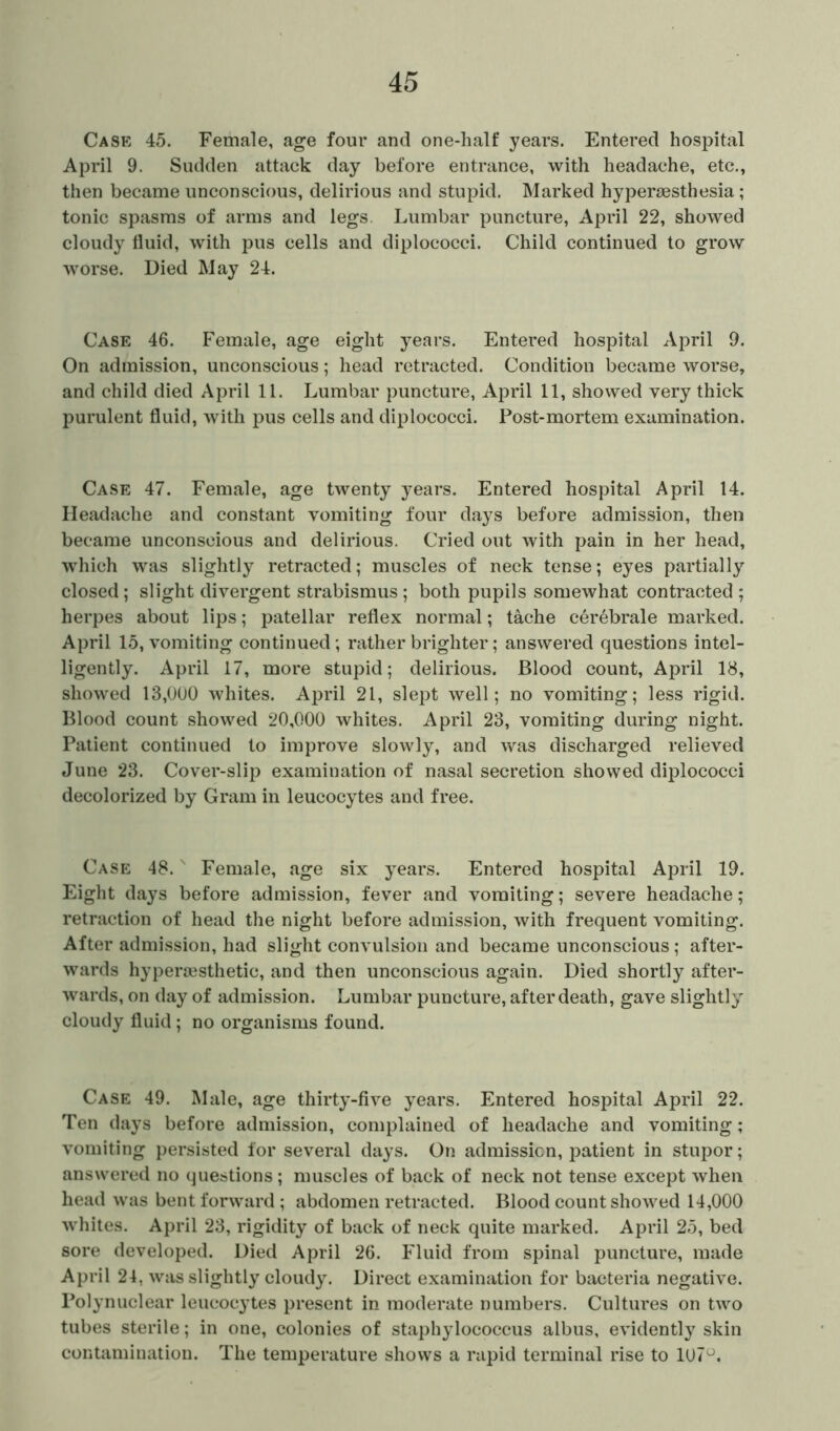 Case 45. Female, age four and one-half years. Entered hospital April 9. Sudden attack day before entrance, with headache, etc., then became unconscious, delirious and stupid. Marked hypersesthesia; tonic spasms of arms and legs Lumbar puncture, April 22, showed cloudy fluid, with pus cells and diplococci. Child continued to grow worse. Died May 24. Case 46. Female, age eight years. Entered hospital April 9. On admission, unconscious; head retracted. Condition became worse, and child died April 11. Lumbar puncture, April 11, showed very thick purulent fluid, with pus cells and diplococci. Post-mortem examination. Case 47. Female, age twenty years. Entered hospital April 14. Headache and constant vomiting four days before admission, then became unconscious and delirious. Cried out with pain in her head, which was slightly retracted; muscles of neck tense; eyes partially closed; slight divergent strabismus ; both pupils somewhat contracted ; herpes about lips; patellar reflex normal; tache cerebrale marked. April 15, vomiting continued; rather brighter; answered questions intel- ligently. April 17, more stupid; delirious. Blood count, April 18, showed 13,000 whites. April 21, slept well; no vomiting; less rigid. Blood count showed 20,000 whites. April 23, vomiting during night. Patient continued to improve slowly, and was discharged relieved June 23. Cover-slip examination of nasal secretion showed diplococci decolorized by Gram in leucocytes and free. Case 48.s Female, age six years. Entered hospital April 19. Eight days before admission, fever and vomiting; severe headache; retraction of head the night before admission, with frequent vomiting. After admission, had slight convulsion and became unconscious ; after- wards hyperaesthetic, and then unconscious again. Died shortly after- wards, on day of admission. Lumbar puncture, after death, gave slightly cloudy fluid; no organisms found. Case 49. Male, age thirty-five years. Entered hospital April 22. Ten days before admission, complained of headache and vomiting; vomiting persisted for several days. On admission, patient in stupor; answered no questions; muscles of back of neck not tense except when head was bent forward; abdomen retracted. Blood count showed 14,000 whites. April 23, rigidity of back of neck quite marked. April 25, bed sore developed. Died April 26. Fluid from spinal puncture, made April 24. was slightly cloudy. Direct examination for bacteria negative. Polynuclear leucocytes present in moderate numbers. Cultures on two tubes sterile; in one, colonies of staphylococcus albus, evidently skin contamination. The temperature shows a rapid terminal rise to 107°.