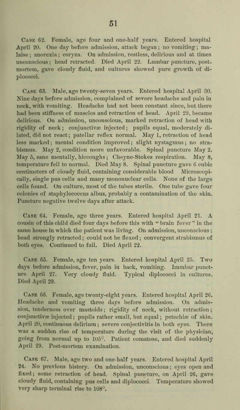 Case 62. Female, age four and one-half years. Entered hospital April 20. One day before admission, attack began; no vomiting ; ma- laise; anorexia; coryza. On admission, restless, delirious and at times unconscious; head retracted. Died April 22. Lumbar puncture, post- mortem, gave cloudy fluid, and cultures showed pure growth of di- plococci. Case 63. Male, age twenty-seven years. Entered hospital April 30. Nine days before admission, complained of severe headache and pain in neck, with vomiting. Headache had not been constant since, but there had been stiffness of muscles and retraction of head. April 29, became delirious. On admission, unconscious, marked retraction of head with rigidity of neck; conjunctive injected; pupils equal, moderately di- lated, did not react; patellar reflex normal. May 1, retraction of head less marked; mental condition improved; slight nystagmus; no stra- bismus. May 2, condition more unfavorable. Spinal puncture May 2. May 5, sane mentally, hiccoughs ; Cheyne-Stokes respiration. May 8, temperature fell to normal. Died May 8. Spinal puncture gave 6 cubic centimeters of cloudy fluid, containing considerable blood Microscopi- cally, single pus cells and many mononuclear cells. None of the large cells found. On culture, most of the tubes sterile. One tube gave four colonies of staphylococcus albus, probably a contamination of the skin. Puncture negative twelve days after attack. Case 64. Female, age three years. Entered hospital April 21. A cousin of this child died four days before this with “ brain fever ” in the same house in which the patient was living. On admission, unconscious; head strongly retracted; could not be flexed; convergent strabismus of both eyes. Continued to fail. Died April 22. Case 65. Female, age ten years. Entered hospital April 25. Two days before admission, fever, pain in back, vomiting. Lumbar punct- ure April 27. Very cloudy fluid. Typical diplococci in cultures. Died April 29. Case 66. Female, age twenty-eight years. Entered hospital April 26. Headache and vomiting three days before admission. On admis- sion, tenderness over mastoids; rigidity of neck, without retraction; conjunctivas injected; pupils rather small, but equal; petechise of skin. April 20, continuous delirium; severe conjectivitis in both eyes. There was a sudden rise of temperature during the visit of the physician, going from normal up to 105°. Patient comatose, and died suddenly April 29. Post-mortem examination. Case 67. Male, age two and one-half years. Entered hospital April 24. No previous history. On admission, unconscious; eyes open and fixed; some retraction of head. Spinal puncture, on April 26, gave cloudy fluid, containing pus cells and diplococci. Temperature showed very sharp terminal rise to 108°.