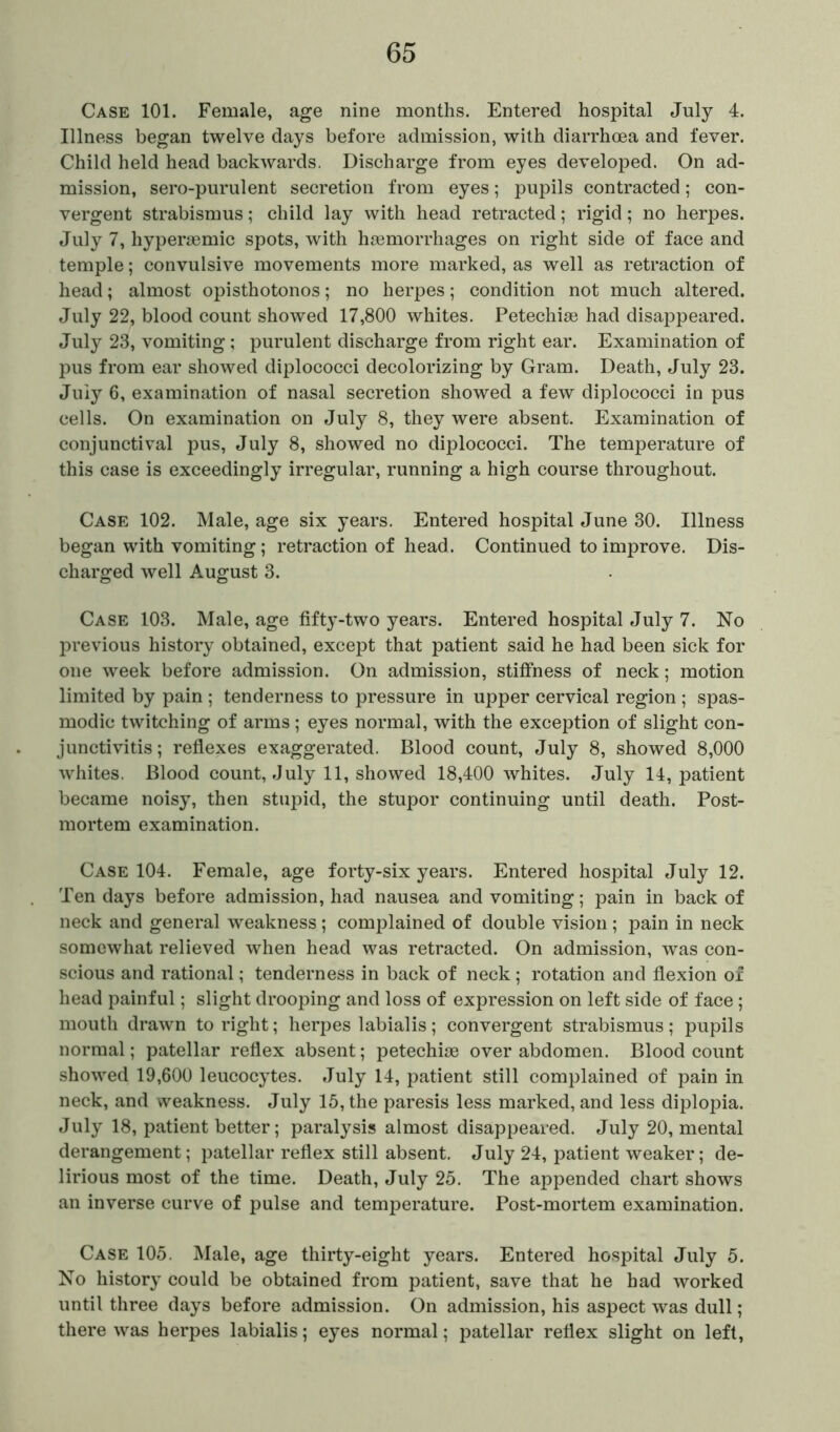 Case 101. Female, age nine months. Entered hospital July 4. Illness began twelve days before admission, with diarrhcea and fever. Child held head backwards. Discharge from eyes developed. On ad- mission, sero-purulent secretion from eyes; pupils contracted; con- vergent strabismus; child lay with head retracted; rigid; no herpes. July 7, hyperaemic spots, with haemorrhages on right side of face and temple; convulsive movements more marked, as well as retraction of head; almost opisthotonos; no herpes; condition not much altered. July 22, blood count showed 17,800 whites. Petechia} had disappeared. July 23, vomiting ; purulent discharge from right ear. Examination of pus from ear showed diplococci decolorizing by Gram. Death, July 23. July 6, examination of nasal secretion showed a few diplococci in pus cells. On examination on July 8, they were absent. Examination of conjunctival pus, July 8, showed no diplococci. The temperature of this case is exceedingly irregular, running a high course throughout. Case 102. Male, age six years. Entered hospital June 30. Illness began with vomiting; retraction of head. Continued to improve. Dis- charged well August 3. o o Case 103. Male, age fifty-two years. Entered hospital July 7. No previous history obtained, except that patient said he had been sick for one week before admission. On admission, stiffness of neck; motion limited by pain ; tenderness to pressure in upper cervical region ; spas- modic twitching of arms; eyes normal, with the exception of slight con- junctivitis ; reflexes exaggerated. Blood count, July 8, showed 8,000 whites. Blood count, July 11, showed 18,400 whites. July 14, patient became noisy, then stupid, the stupor continuing until death. Post- mortem examination. Case 104. Female, age forty-six years. Entered hospital July 12. Ten days before admission, had nausea and vomiting; pain in back of neck and general weakness ; complained of double vision; pain in neck somewhat relieved when head was retracted. On admission, was con- scious and rational; tenderness in back of neck; rotation and flexion of head painful; slight drooping and loss of expression on left side of face; mouth drawn to right; herpes labialis; convergent strabismus; pupils normal; patellar reflex absent; petechiae over abdomen. Blood count showed 19,600 leucocytes. July 14, patient still complained of pain in neck, and weakness. July 15, the paresis less marked, and less diplopia. July 18, patient better; paralysis almost disappeared. July 20, mental derangement; patellar reflex still absent. July 24, patient weaker; de- lirious most of the time. Death, July 25. The appended chart shows an inverse curve of pulse and temperature. Post-mortem examination. Case 105. Male, age thirty-eight years. Entered hospital July 5. No history could be obtained from patient, save that he had worked until three days before admission. On admission, his aspect was dull; there was herpes labialis; eyes normal; patellar reflex slight on left,