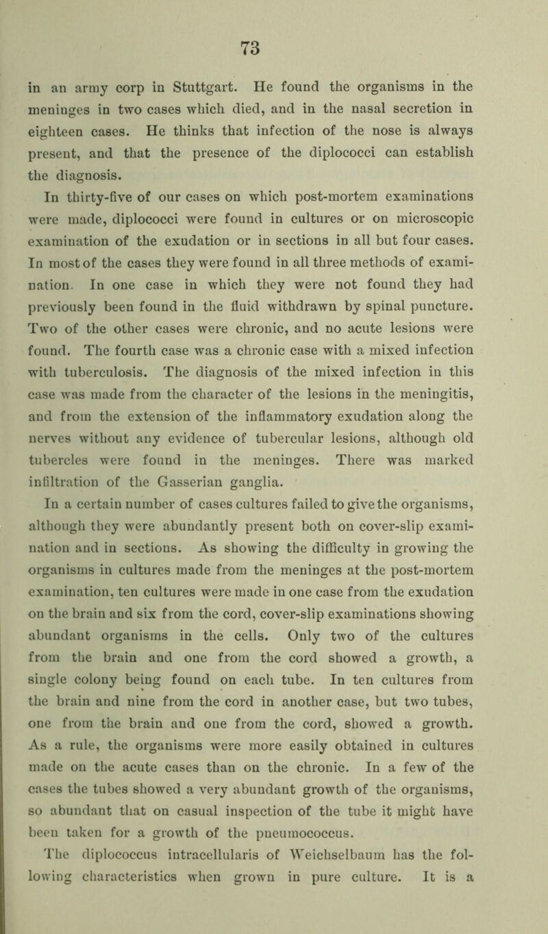 in an army corp in Stuttgart. He found the organisms in the meninges in two cases which died, and in the nasal secretion in eighteen cases. He thinks that infection of the nose is always present, and that the presence of the diplococci can establish the diagnosis. In thirty-five of our cases on which post-mortem examinations were made, diplococci were found in cultures or on microscopic examination of the exudation or in sections in all but four cases. In most of the cases they were found in all three methods of exami- nation. In one case in which they were not found they had previously been found in the fluid withdrawn by spinal puncture. Two of the other cases were chronic, and no acute lesions were found. The fourth case was a chronic case with a mixed infection with tuberculosis. The diagnosis of the mixed infection in this case was made from the character of the lesions in the meningitis, and from the extension of the inflammatory exudation along the nerves without any evidence of tubercular lesions, although old tubercles were found in the meninges. There was marked infiltration of the Gasserian ganglia. In a certain number of cases cultures failed to give the organisms, although they were abundantly present both on cover-slip exami- nation and in sections. As showing the difficulty in growing the organisms in cultures made from the meninges at the post-mortem examination, ten cultures were made in one case from the exudation on the brain and six from the cord, cover-slip examinations showing abundant organisms in the cells. Only two of the cultures from the brain and one from the cord showed a growth, a single colony being found on each tube. In ten cultures from the brain and nine from the cord in another case, but two tubes, one from the brain and one from the cord, showed a growth. As a rule, the organisms were more easily obtained in cultures made on the acute cases than on the chronic. In a few of the cases the tubes showed a very abundant growth of the organisms, so abundant that on casual inspection of the tube it might have been taken for a growth of the pneumococcus. The diplococcus intracellularis of Weichselbaum has the fol- lowing characteristics when grown in pure culture. It is a