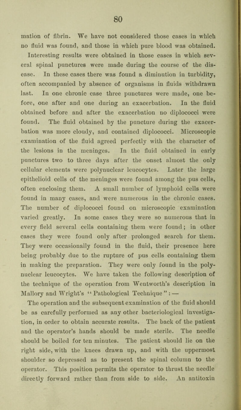 mation of fibrin. We have not considered those cases in which no fluid was found, and those in which pure blood was obtained. Interesting results were obtained in those cases in which sev- eral spinal punctures were made during the course of the dis- ease. In these cases there was found a diminution in turbidity, often accompanied by absence of organisms in fluids withdrawn last. In one chronic case three punctures were made, one be- fore, one after and one during an exacerbation. In the fluid obtained before and after the exacerbation no diplococci were found. The fluid obtained by the puncture during the exacer- bation was more cloudy, and contained diplococci. Microscopic examination of the fluid agreed perfectly with the character of the lesions in the meninges. In the fluid obtained in early punctures two to three days after the onset almost the only cellular elements were polynuclear leucocytes. Later the large epithelioid cells of the meninges were found among the pus cells, often enclosing them. A small number of lymphoid cells were found in many cases, and were numerous in the chronic cases. The number of diplococci found on microscopic examination varied greatly. In some cases they were so numerous that in every field several cells containing them were found; in other cases they were found only after prolonged search for them. They were occasionally found in the fluid, their presence here being probably due to the rupture of pus cells containing them in making the preparation. They were only found in the poly- nuclear leucocytes. We have taken the following description of the technique of the operation from Wentworth’s description in Mallory and Wright’s “Pathological Technique”: — The operation and the subsequent examination of the fluid should be as carefully performed as any other bacteriological investiga- tion, in order to obtain accurate results. The back of the patient and the operator’s hands should be made sterile. The needle should be boiled for ten minutes. The patient should lie on the right side, with the knees drawn up, and with the uppermost shoulder so depressed as to present the spinal column to the operator. This position permits the operator to thrust the needle directly forward rather than from side to side. An antitoxin