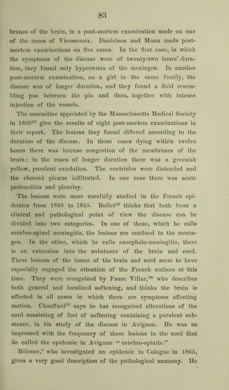 branes of the brain, in a post-mortem examination made on one of the cases of Vieusseanx. Danielson and Mann made post- mortem examinations on five cases. In the first case, in which the symptoms of the disease were of twenty-two hours’ dura- tion, they found only hyperaemia of the meninges. In another post-mortem examination, on a girl in the same family, the disease was of longer duration, and they found a fluid resem- bling pus between the pia and dura, together with intense injection of the vessels. The committee appointed by the Massachusetts Medical Society in 1809125 give the results of eight post-mortem examinations in their report. The lesions they found differed according to the duration of the disease. In those cases dying within twelve hours there was intense congestion of the membranes of the brain; in the cases of longer duration there was a greenish yellow, purulent exudation. The ventricles were distended and the choroid plexus infiltrated. In one case there was acute pericarditis and pleurisy. The lesions were more carefully studied in the French epi- demics from 1840 to 1845. Rollet136 thinks that both from a clinical and pathological point of view the disease can be divided into two categories. In one of these, which he calls cerebro-spinal meningitis, the lesions are confined to the menin- ges. In the other, which he calls encephalo-meningitis, there is an extension into the substance of the brain and cord. These lesions of the tissue of the brain and cord seem to have especially engaged the attention of the French authors at this time. They were recognized by Faure Villar,160 who describes both general and localized softening, and thinks the brain is affected in all cases in which there are symptoms affecting motion. Chauffard161 says he has recognized alterations of the cord consisting of foci of softening containing a purulent sub- stance, in his study of the disease in Avignon. He was so impressed with the frequency of these lesions in the cord that he called the epidemic in Avignon “ cerebro-spinite.” Bohmer,9 who investigated an epidemic in Cologne in 1865, gives a very good description of the pathological anatomy. He