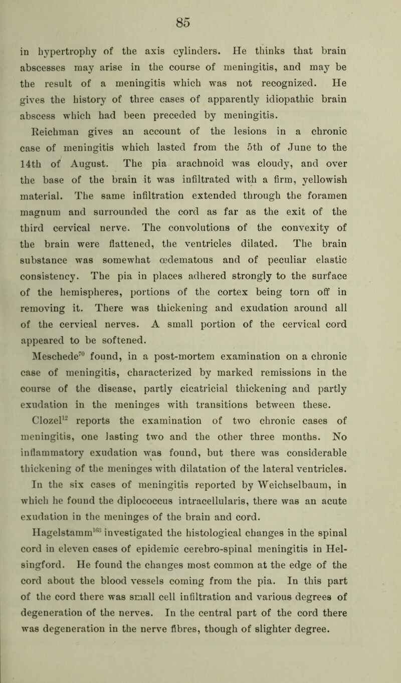 in hypertrophy of the axis cylinders. He thinks that brain abscesses may arise in the course of meningitis, and may be the result of a meningitis which was not recognized. He gives the history of three cases of apparently idiopathic brain abscess which had been preceded by meningitis. Reichman gives an account of the lesions in a chronic case of meningitis which lasted from the 5th of June to the 14th of August. The pia arachnoid was cloudy, and over the base of the brain it was infiltrated with a firm, yellowish material. The same infiltration extended through the foramen magnum and surrounded the cord as far as the exit of the third cervical nerve. The convolutions of the convexity of the brain were flattened, the ventricles dilated. The brain substance was somewhat oedematous and of peculiar elastic consistency. The pia in places adhered strongly to the surface of the hemispheres, portions of the cortex being torn off in removing it. There was thickening and exudation around all of the cervical nerves. A small portion of the cervical cord appeared to be softened. Meschede70 found, in a post-mortem examination on a chronic case of meningitis, characterized by marked remissions in the course of the disease, partly cicatricial thickening and partly exudation in the meninges with transitions between these. Clozel12 reports the examination of two chronic cases of meningitis, one lasting two and the other three months. No inflammatory exudation was found, but there was considerable thickening of the meninges with dilatation of the lateral ventricles. In the six cases of meningitis reported by Weichselbaum, in which he found the diplococcus intracellularis, there was an acute exudation in the meninges of the brain and cord. Hagelstamm163 investigated the histological changes in the spinal cord in eleven cases of epidemic cerebro-spinal meningitis in Hel- singford. He found the changes most common at the edge of the cord about the blood vessels coming from the pia. In this part of the cord there was small cell infiltration and various degrees of degeneration of the nerves. In the central part of the cord there was degeneration in the nerve fibres, though of slighter degree.