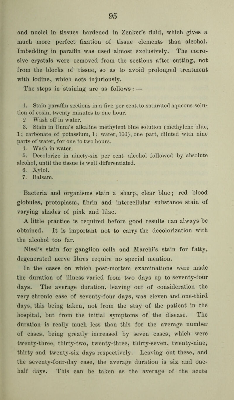 and nuclei in tissues hardened in Zenker’s fluid, which gives a much more perfect fixation of tissue elements than alcohol. Imbedding in paraffin was used almost exclusively. The corro- sive crystals were removed from the sections after cutting, not from the blocks of tissue, so as to avoid prolonged treatment with iodine, which acts injuriously. The steps in staining are as follows : — 1. Stain paraffin sections in a five per cent, to saturated aqueous solu- tion of eosin, twenty minutes to one hour. 2 Wash off in water. 3. Stain in Unna’s alkaline methylent blue solution (methylene blue, 1; carbonate of potassium, 1; water, 100), one part, diluted with nine parts of water, for one to two hours. 4. Wash in water. 5. Decolorize in ninety-six per cent alcohol followed by absolute alcohol, until the tissue is well differentiated. 6. Xylol. 7. Balsam. Bacteria and organisms stain a sharp, clear blue; red blood globules, protoplasm, fibrin and intercellular substance stain of varying shades of pink and lilac. A little practice is required before good results can always be obtained. It is important not to carry the decolorization with the alcohol too far. Nissl’s stain for ganglion cells and Marchi’s stain for fatty, degenerated nerve fibres require no special mention. In the cases on which post-mortem examinations were made the duration of illness varied from two days up to seventy-four days. The average duration, leaving out of consideration the very chronic case of seventy-four days, was eleven and one-third days, this being taken, not from the stay of the patient in the hospital, but from the initial symptoms of the disease. The duration is really much less than this for the average number of cases, being greatly increased by seven cases, which were twenty-three, thirty-two, twenty-three, thirty-seven, twenty-nine, thirty and twenty-six days respectively. Leaving out these, and the seventy-four-day case, the average duration is six and one- half days. This can be taken as the average of the acute
