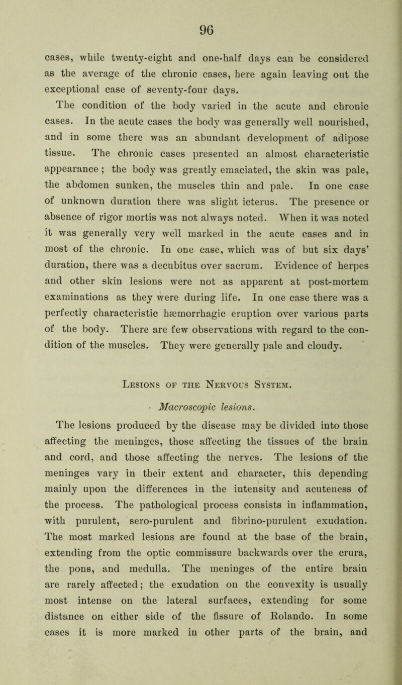 cases, while twenty-eight and one-half days can be considered as the average of the chronic cases, here again leaving out the exceptional case of seventy-four days. The condition of the body varied in the acute and chronic cases. In the acute cases the body was generally well nourished, and in some there was an abundant development of adipose tissue. The chronic cases presented an almost characteristic appearance ; the body was greatly emaciated, the skin was pale, the abdomen sunken, the muscles thin and pale. In one case of unknown duration there was slight icterus. The presence or absence of rigor mortis was not always noted. When it was noted it was generally very well marked in the acute cases and in most of the chronic. In one case, which was of but six days’ duration, there was a decubitus over sacrum. Evidence of herpes and other skin lesions were not as apparent at post-mortem examinations as they were during life. In one case there was a perfectly characteristic hsemorrhagic eruption over various parts of the body. There are few observations with regard to the con- dition of the muscles. They were generally pale and cloudy. Lesions of the Nervous System. Macroscopic lesions. The lesions produced by the disease may be divided into those affecting the meninges, those affecting the tissues of the brain and cord, and those affecting the nerves. The lesions of the meninges vary in their extent and character, this depending mainly upon the differences in the intensity and acuteness of the process. The pathological process consists in inflammation, with purulent, sero-purulent and fibrino-purulent exudation. The most marked lesions are found at the base of the brain, extending from the optic commissure backwards over the crura, the pons, and medulla. The meninges of the entire brain are rarely affected; the exudation on the convexity is usually most intense on the lateral surfaces, extending for some distance on either side of the fissure of Rolando. In some cases it is more marked in other parts of the brain, and
