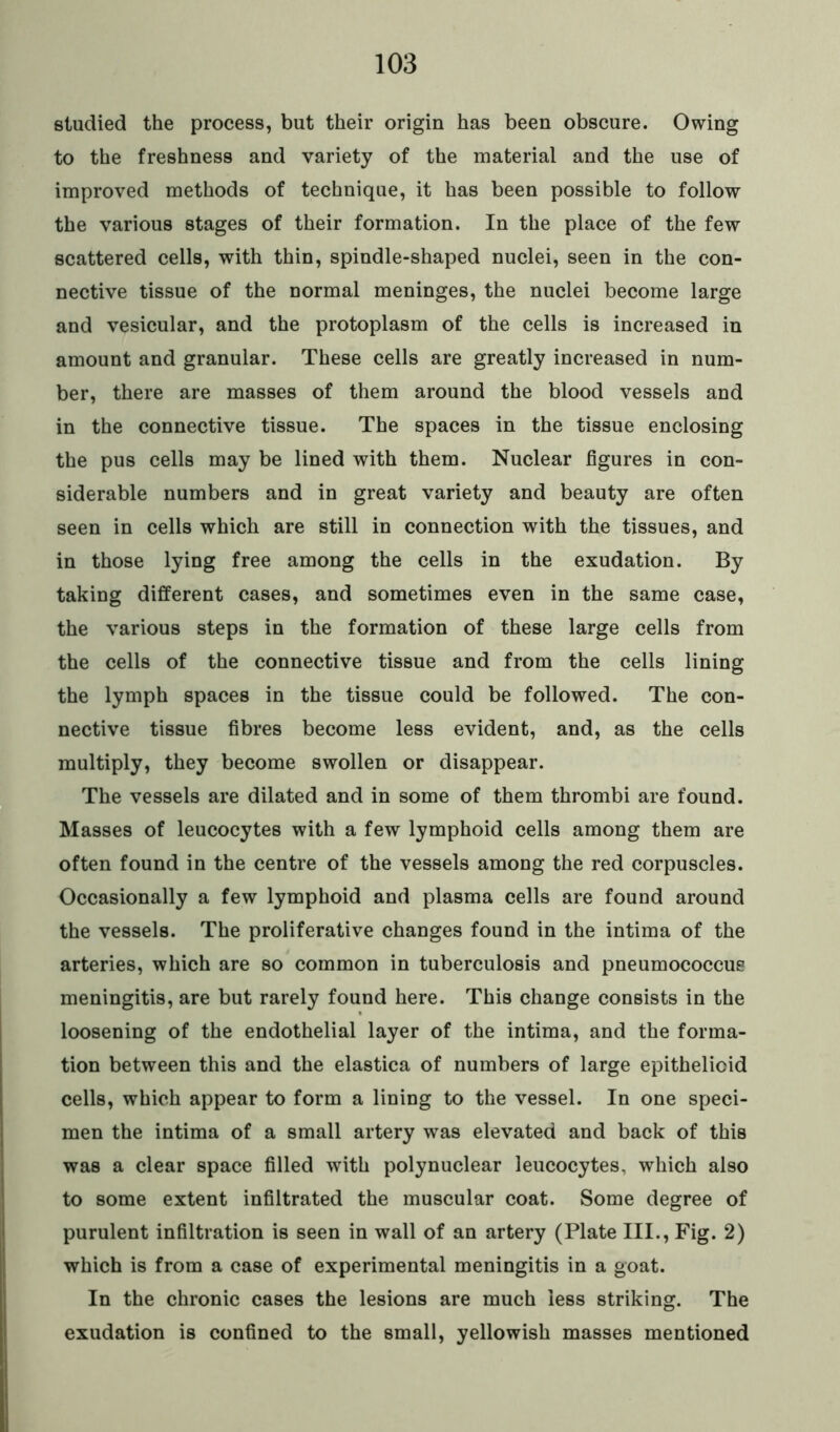 studied the process, but their origin has been obscure. Owing to the freshness and variety of the material and the use of improved methods of technique, it has been possible to follow the various stages of their formation. In the place of the few scattered cells, with thin, spindle-shaped nuclei, seen in the con- nective tissue of the normal meninges, the nuclei become large and vesicular, and the protoplasm of the cells is increased in amount and granular. These cells are greatly increased in num- ber, there are masses of them around the blood vessels and in the connective tissue. The spaces in the tissue enclosing the pus cells may be lined with them. Nuclear figures in con- siderable numbers and in great variety and beauty are often seen in cells which are still in connection with the tissues, and in those lying free among the cells in the exudation. By taking different cases, and sometimes even in the same case, the various steps in the formation of these large cells from the cells of the connective tissue and from the cells lining the lymph spaces in the tissue could be followed. The con- nective tissue fibres become less evident, and, as the cells multiply, they become swollen or disappear. The vessels are dilated and in some of them thrombi are found. Masses of leucocytes with a few lymphoid cells among them are often found in the centre of the vessels among the red corpuscles. Occasionally a few lymphoid and plasma cells are found around the vessels. The proliferative changes found in the intima of the arteries, which are so common in tuberculosis and pneumococcus meningitis, are but rarely found here. This change consists in the loosening of the endothelial layer of the intima, and the forma- tion between this and the elastica of numbers of large epithelioid cells, which appear to form a lining to the vessel. In one speci- men the intima of a small artery was elevated and back of this was a clear space filled with polynuclear leucocytes, which also to some extent infiltrated the muscular coat. Some degree of purulent infiltration is seen in wall of an artery (Plate III., Fig. 2) which is from a case of experimental meningitis in a goat. In the chronic cases the lesions are much less striking. The exudation is confined to the small, yellowish masses mentioned