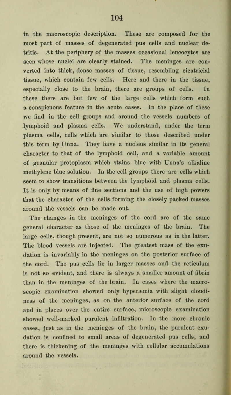 in the macroscopic description. These are composed for the most part of masses of degenerated pus cells and nuclear de- tritis. At the periphery of the masses occasional leucocytes are seen whose nuclei are clearly stained. The meninges are con- verted into thick, dense masses of tissue, resembling cicatricial tissue, which contain few cells. Here and there in the tissue, especially close to the brain, there are groups of cells. In these there are but few of the large cells which form such a conspicuous feature in the acute cases. In the place of these we find in the cell groups and around the vessels numbers of lymphoid and plasma cells. We understand, under the term plasma cells, cells which are similar to those described under this term by Unna. They have a nucleus similar in its general character to that of the lymphoid cell, and a variable amount of granular protoplasm w;hich stains blue with Unna’s alkaline methylene blue solution. In the cell groups there are cells which seem to show transitions between the lymphoid and plasma cells. It is only by means of fine sections and the use of high powers that the character of the cells forming the closely packed masses around the vessels can be made out. The changes in the meninges of the cord are of the same general character as those of the meninges of the brain. The large cells, though present, are not so numerous as in the latter. The blood vessels are injected. The greatest mass of the exu- dation is invariably in the meninges on the posterior surface of the cord. The pus cells lie in larger masses and the reticulum is not so evident, and there is always a smaller amount of fibrin than in the meninges of the brain. In cases where the macro- scopic examination showed only hypersemia with slight cloudi- ness of the meninges, as on the anterior surface of the cord and in places over the entire surface, microscopic examination showed well-marked purulent infiltration. In the more chronic cases, just as in the meninges of the brain, the purulent exu- dation is confined to small areas of degenerated pus cells, and there is thickening of the meninges with cellular accumulations around the vessels.