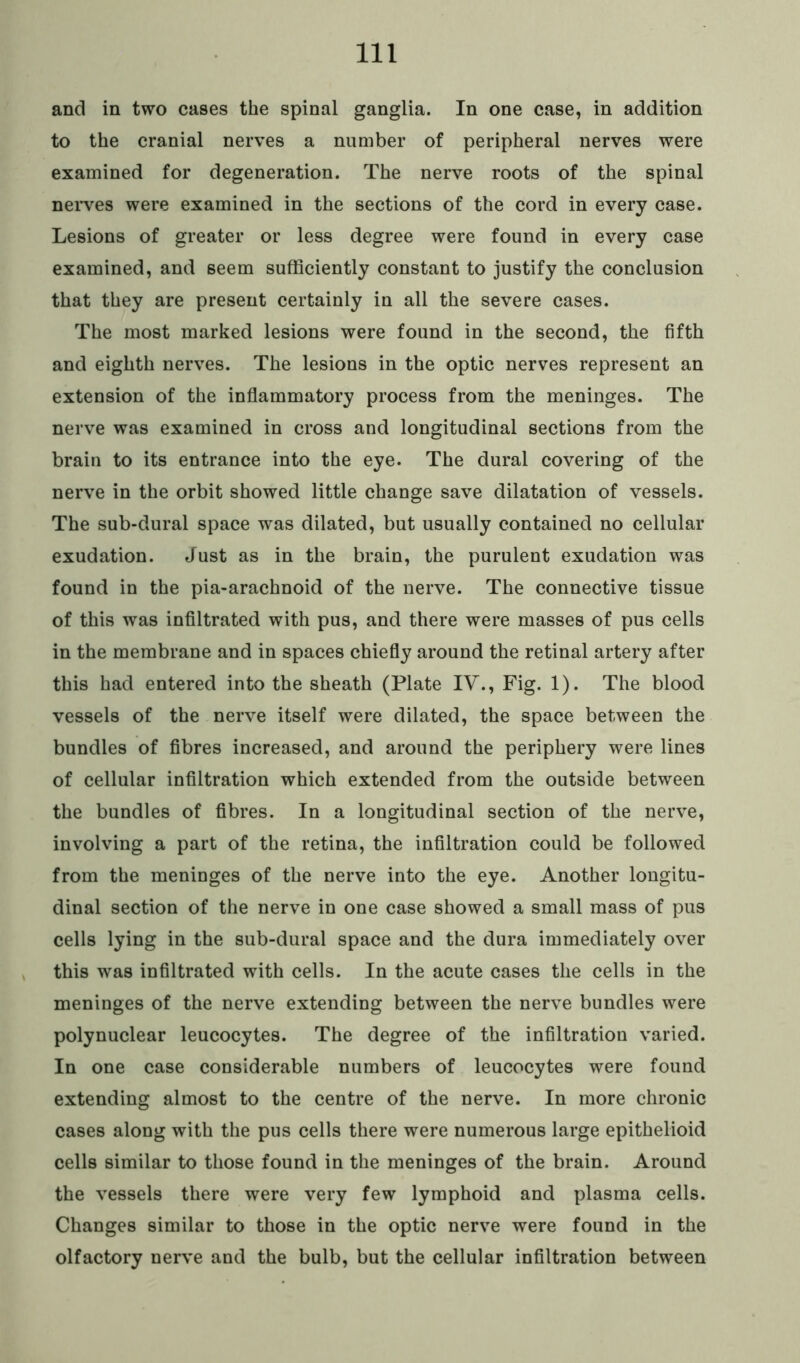 and in two cases the spinal ganglia. In one case, in addition to the cranial nerves a number of peripheral nerves were examined for degeneration. The nerve roots of the spinal nerves were examined in the sections of the cord in every case. Lesions of greater or less degree were found in every case examined, and seem sufficiently constant to justify the conclusion that they are present certainly in all the severe cases. The most marked lesions were found in the second, the fifth and eighth nerves. The lesions in the optic nerves represent an extension of the inflammatory process from the meninges. The nerve was examined in cross and longitudinal sections from the brain to its entrance into the eye. The dural covering of the nerve in the orbit showed little change save dilatation of vessels. The sub-dural space was dilated, but usually contained no cellular exudation. Just as in the brain, the purulent exudation was found in the pia-arachnoid of the nerve. The connective tissue of this was infiltrated with pus, and there were masses of pus cells in the membrane and in spaces chiefly around the retinal artery after this had entered into the sheath (Plate IV., Fig. 1). The blood vessels of the nerve itself were dilated, the space between the bundles of fibres increased, and around the periphery were lines of cellular infiltration which extended from the outside between the bundles of fibres. In a longitudinal section of the nerve, involving a part of the retina, the infiltration could be followed from the meninges of the nerve into the eye. Another longitu- dinal section of the nerve in one case showed a small mass of pus cells lying in the sub-dural space and the dura immediately over this was infiltrated with cells. In the acute cases the cells in the meninges of the nerve extending between the nerve bundles were polynuclear leucocytes. The degree of the infiltration varied. In one case considerable numbers of leucocytes were found extending almost to the centre of the nerve. In more chronic cases along with the pus cells there were numerous large epithelioid cells similar to those found in the meninges of the brain. Around the vessels there were very few lymphoid and plasma cells. Changes similar to those in the optic nerve were found in the olfactory nerve and the bulb, but the cellular infiltration between