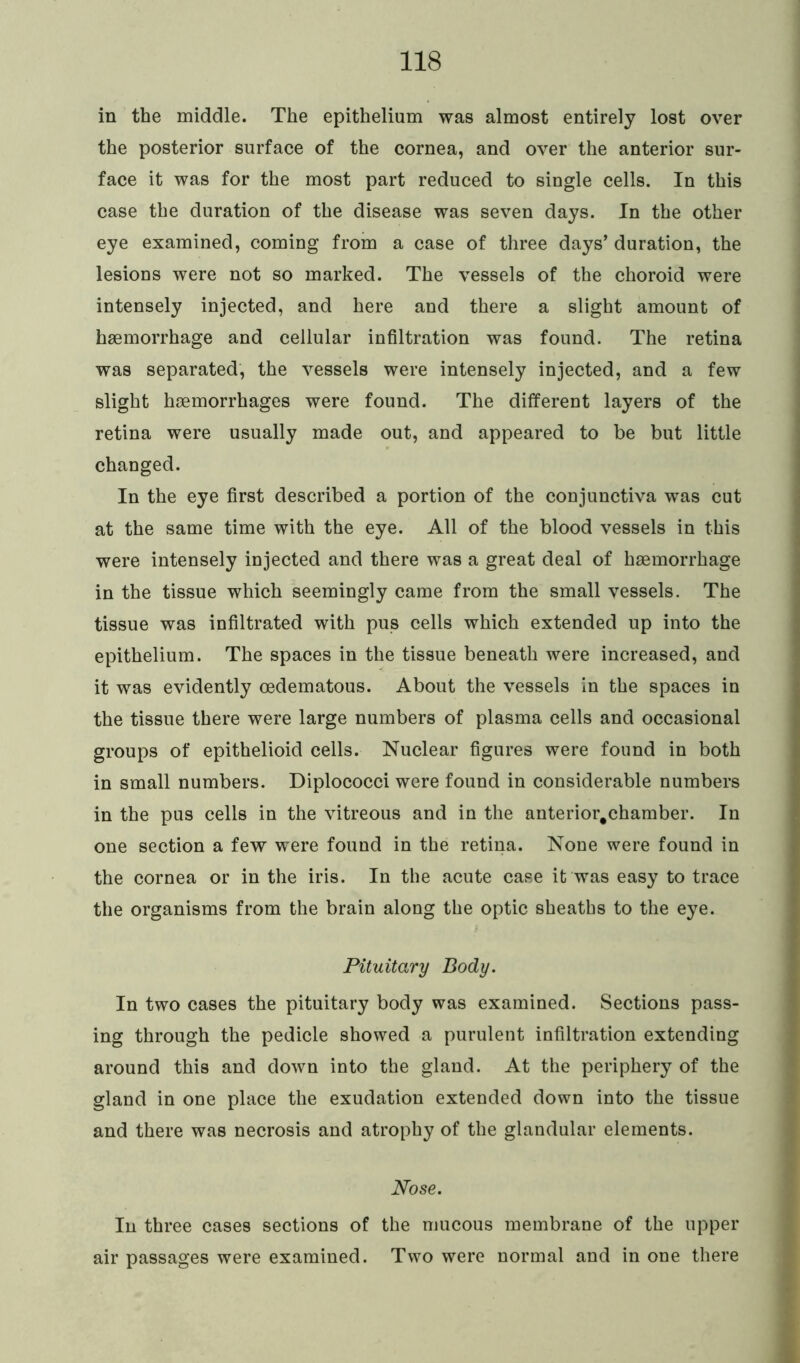 in the middle. The epithelium was almost entirely lost over the posterior surface of the cornea, and over the anterior sur- face it was for the most part reduced to single cells. In this case the duration of the disease was seven days. In the other eye examined, coming from a case of three days’ duration, the lesions were not so marked. The vessels of the choroid were intensely injected, and here and there a slight amount of haemorrhage and cellular infiltration was found. The retina was separated, the vessels were intensely injected, and a few slight haemorrhages were found. The different layers of the retina were usually made out, and appeared to be but little changed. In the eye first described a portion of the conjunctiva was cut at the same time with the eye. All of the blood vessels in this were intensely injected and there was a great deal of haemorrhage in the tissue which seemingly came from the small vessels. The tissue was infiltrated with pus cells which extended up into the epithelium. The spaces in the tissue beneath were increased, and it was evidently oedematous. About the vessels in the spaces in the tissue there were large numbers of plasma cells and occasional groups of epithelioid cells. Nuclear figures were found in both in small numbers. Diplococci were found in considerable numbers in the pus cells in the vitreous and in the anterior.chamber. In one section a few were found in the retina. None were found in the cornea or in the iris. In the acute case it was easy to trace the organisms from the brain along the optic sheaths to the eye. Pituitary Body. In two cases the pituitary body was examined. Sections pass- ing through the pedicle showed a purulent infiltration extending around this and down into the gland. At the periphery of the gland in one place the exudation extended down into the tissue and there was necrosis and atrophy of the glandular elements. Nose. In three cases sections of the mucous membrane of the upper air passages were examined. Two were normal and in one there