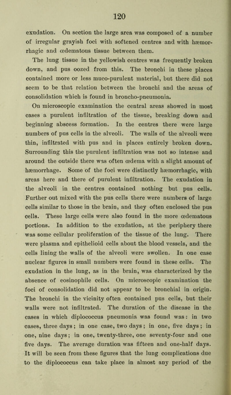 exudation. On section the large area was composed of a number of irregular grayish foci with softened centres and with haemor- rhagic and oedematous tissue between them. The lung tissue in the yellowish centres was frequently broken down, and pus oozed from this. The bronchi in these places contained more or less muco-purulent material, but there did not seem to be that relation between the bronchi and the areas of consolidation which is found in broncho-pneumonia. On microscopic examination the central areas showed in most cases a purulent infiltration of the tissue, breaking down and beginning abscess formation. In the centres there were large numbers of pus cells in the alveoli. The walls of the alveoli were thin, infiltrated with pus and in places entirely broken down. Surrounding this the purulent infiltration was not so intense and around the outside there was often oedema with a slight amount of haemorrhage. Some of the foci were distinctly haemorrhagic, with areas here and there of purulent infiltration. The exudation in the alveoli in the centres contained nothing but pus cells. Further out mixed with the pus cells there were numbers of large cells similar to those in the brain, and they often enclosed the pus cells. These large cells were also found in the more oedematous portions. In addition to the exudation, at the periphery there was some cellular proliferation of the tissue of the lung. There were plasma and epithelioid cells about the blood vessels, and the cells lining the walls of the alveoli were swollen. In one case nuclear figures in small numbers were found in these cells. The exudation in the lung, as in the brain, was characterized by the absence of eosinophile cells. On microscopic examination the foci of consolidation did not appear to be bronchial in origin. The bronchi in the vicinity often contained pus cells, but their walls were not infiltrated. The duration of the disease in the cases in which diplococcus pneumonia was found was : in two cases, three days ; in one case, two days ; in one, five days ; in one, nine days; in one, twenty-three, one seventy-four and one five days. The average duration was fifteen and one-half days. It will be seen from these figures that the lung complications due to the diplococcus can take place in almost any period of the