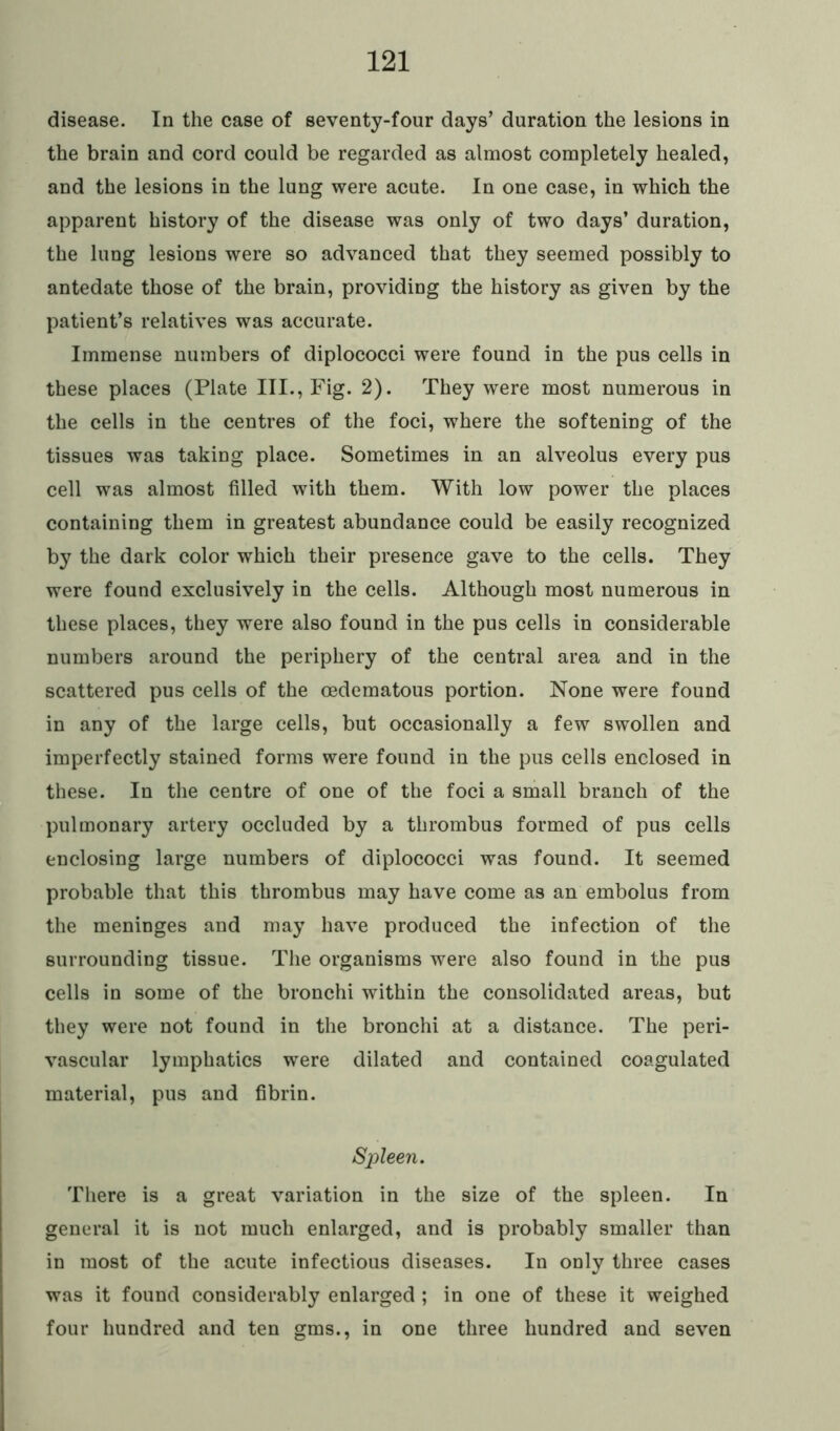 disease. In the case of seventy-four days’ duration the lesions in the brain and cord could be regarded as almost completely healed, and the lesions in the lung were acute. In one case, in which the apparent history of the disease was only of two days’ duration, the lung lesions were so advanced that they seemed possibly to antedate those of the brain, providing the history as given by the patient’s relatives was accurate. Immense numbers of diplococci were found in the pus cells in these places (Plate III., Fig. 2). They were most numerous in the cells in the centres of the foci, where the softening of the tissues was taking place. Sometimes in an alveolus every pus cell was almost filled with them. With low power the places containing them in greatest abundance could be easily recognized by the dark color which their presence gave to the cells. They were found exclusively in the cells. Although most numerous in these places, they were also found in the pus cells in considerable numbers around the periphery of the central area and in the scattered pus cells of the oedematous portion. None were found in any of the large cells, but occasionally a few swollen and imperfectly stained forms were found in the pus cells enclosed in these. In the centre of one of the foci a small branch of the pulmonary artery occluded by a thrombus formed of pus cells enclosing large numbers of diplococci was found. It seemed probable that this thrombus may have come as an embolus from the meninges and may have produced the infection of the surrounding tissue. The organisms were also found in the pus cells in some of the bronchi within the consolidated areas, but they were not found in the bronchi at a distance. The peri- vascular lymphatics were dilated and contained coagulated material, pus and fibrin. Spleen. There is a great variation in the size of the spleen. In general it is not much enlarged, and is probably smaller than in most of the acute infectious diseases. In only three cases was it found considerably enlarged ; in one of these it weighed four hundred and ten gms., in one three hundred and seven