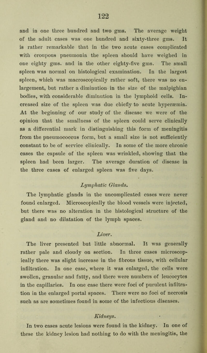 and in one three hundred and two gms. The average weight of the adult cases was one hundred and sixty-three gms. It is rather remarkable that in the two acute cases complicated with croupous pneumonia the spleen should have weighed in one eighty gms. and in the other eighty-five gms. The small spleen was normal on histological examination. In the largest spleen, which was macroscopically rather soft, there w^as no en- largement, but rather a diminution in the size of the malpighian bodies, with considerable diminution in the lymphoid cells. In- creased size of the spleen was due chiefly to acute hypersemia. At the beginning of our study of the disease we were of the opinion that the smallness of the spleen could serve clinically as a differential mark in distinguishing this form of meningitis from the pneumococcus form, but a small size is not sufficiently constant to be of service clinically. In some of the more chronic cases the capsule of the spleen was wrinkled, showing that the spleen had been larger. The average duration of disease in the three cases of enlarged spleen was five days. Lymphatic Glands. The lymphatic glands in the uncomplicated cases were never found enlarged. Microscopically the blood vessels were injected, but there was no alteration in the histological structure of the gland and no dilatation of the lymph spaces. Liver. The liver presented but little abnormal. It was generally rather pale and cloudy on section. In three cases microscop- ically there was slight increase in the fibrous tissue, with cellular infiltration. In one case, where it was enlarged, the cells were swollen, granular and fatty, and there were numbers of leucocytes in the capillaries. In one case there were foci of purulent infiltra- tion in the enlarged portal spaces. There were no foci of necrosis such as are sometimes found in some of the infectious diseases. Kidneys. In two cases acute lesions were found in the kidney. In one of these the kidney lesion had nothing to do with the meningitis, the