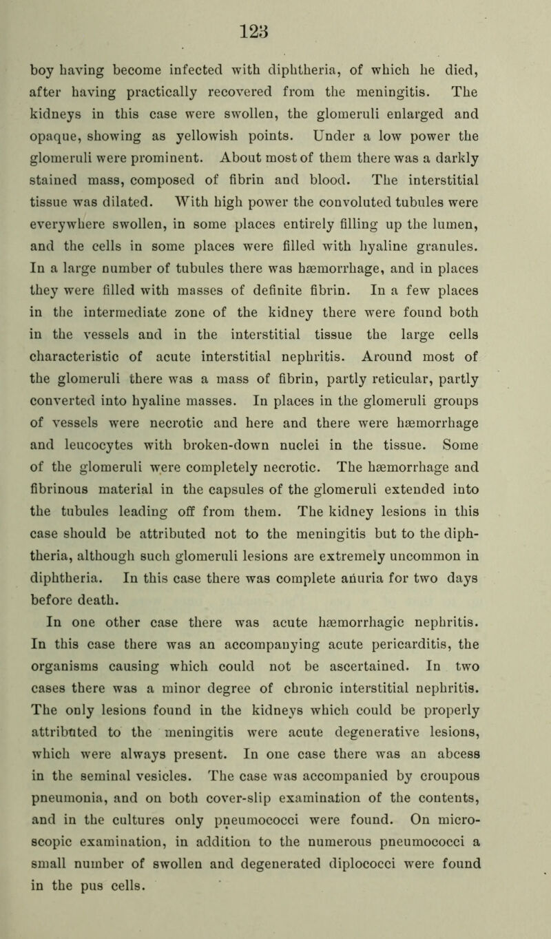 boy having become infected with diphtheria, of which he died, after having practically recovered from the meningitis. The kidneys in this case were swollen, the glomeruli enlarged and opaque, showing as yellowish points. Under a low power the glomeruli were prominent. About most of them there was a darkly stained mass, composed of fibrin and blood. The interstitial tissue was dilated. With high power the convoluted tubules were everywhere swollen, in some places entirely filling up the lumen, and the cells in some places were filled with hyaline granules. In a large number of tubules there was haemorrhage, and in places they were filled with masses of definite fibrin. In a few places in the intermediate zone of the kidney there were found both in the vessels and in the interstitial tissue the large cells characteristic of acute interstitial nephritis. Around most of the glomeruli there was a mass of fibrin, partly reticular, partly converted into hyaline masses. In places in the glomeruli groups of vessels were necrotic and here and there were haemorrhage and leucocytes with broken-down nuclei in the tissue. Some of the glomeruli were completely necrotic. The haemorrhage and fibrinous material in the capsules of the glomeruli extended into the tubules leading off from them. The kidney lesions in this case should be attributed not to the meningitis but to the diph- theria, although such glomeruli lesions are extremely uncommon in diphtheria. In this case there was complete anuria for two days before death. In one other case there was acute haemorrhagic nephritis. In this case there was an accompanying acute pericarditis, the organisms causing which could not be ascertained. In two cases there was a minor degree of chronic interstitial nephritis. The only lesions found in the kidneys which could be properly attributed to the meningitis were acute degenerative lesions, which were always present. In one case there was an abcess in the seminal vesicles. The case was accompanied by croupous pneumonia, and on both cover-slip examination of the contents, and in the cultures only pneumococci were found. On micro- scopic examination, in addition to the numerous pneumococci a small number of swollen and degenerated diplococci were found in the pus cells.