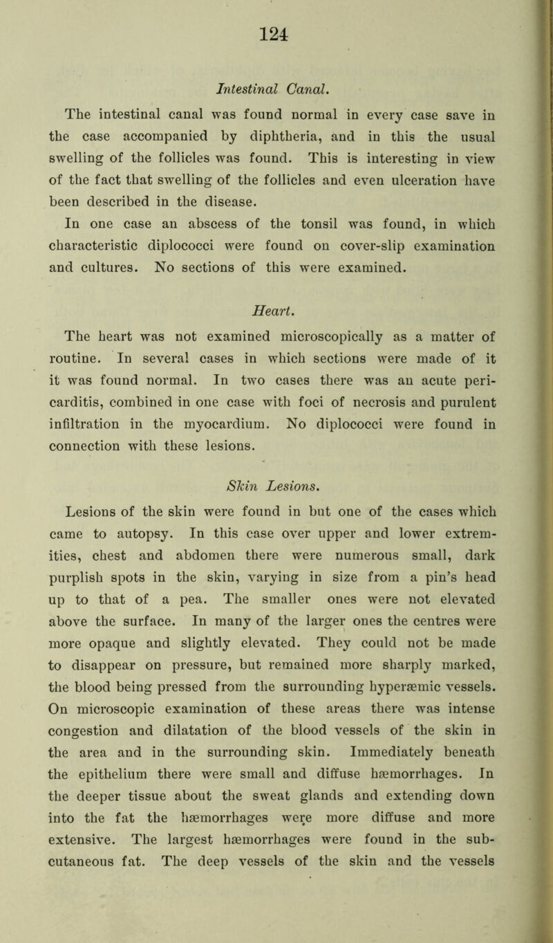 Intestinal Canal. The intestinal canal was found normal in every case save in the case accompanied by diphtheria, and in this the usual swelling of the follicles was found. This is interesting in view of the fact that swelling of the follicles and even ulceration have been described in the disease. In one case an abscess of the tonsil was found, in which characteristic diplococci were found on cover-slip examination and cultures. No sections of this were examined. Heart. The heart was not examined microscopically as a matter of routine. In several cases in which sections were made of it it was found normal. In two cases there was an acute peri- carditis, combined in one case with foci of necrosis and purulent infiltration in the myocardium. No diplococci were found in connection with these lesions. Skin Lesions. Lesions of the skin were found in but one of the cases which came to autopsy. In this case over upper and lower extrem- ities, chest and abdomen there were numerous small, dark purplish spots in the skin, varying in size from a pin’s head up to that of a pea. The smaller ones were not elevated above the surface. In many of the larger ones the centres were more opaque and slightly elevated. They could not be made to disappear on pressure, but remained more sharply marked, the blood being pressed from the surrounding hyperaemic vessels. On microscopic examination of these areas there was intense congestion and dilatation of the blood vessels of the skin in the area and in the surrounding skin. Immediately beneath the epithelium there were small and diffuse haemorrhages. In the deeper tissue about the sweat glands and extending down into the fat the haemorrhages were more diffuse and more extensive. The largest haemorrhages were found in the sub- cutaneous fat. The deep vessels of the skin and the vessels