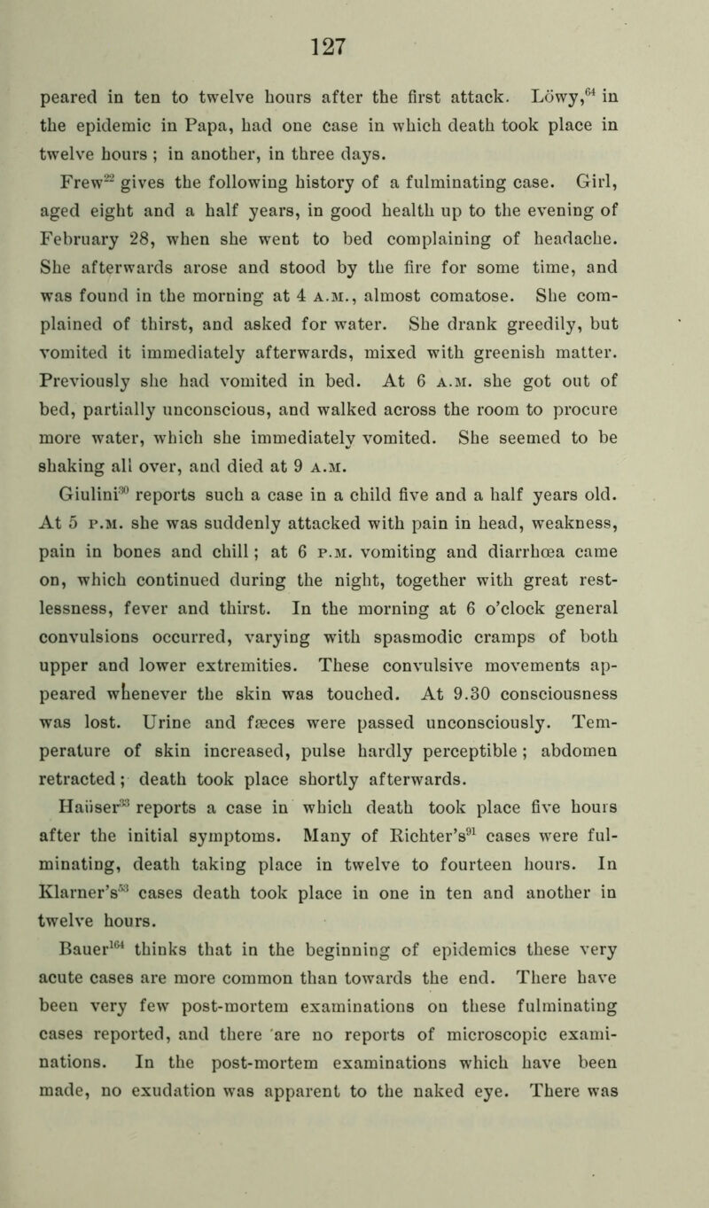 peared in ten to twelve hours after the first attack. Lowy,64 in the epidemic in Papa, had one case in which death took place in twelve hours ; in another, in three days. Frew22 gives the following history of a fulminating case. Girl, aged eight and a half years, in good health up to the evening of February 28, when she went to bed complaining of headache. She afterwards arose and stood by the fire for some time, and was found in the morning at 4 a.m., almost comatose. She com- plained of thirst, and asked for water. She drank greedily, but vomited it immediately afterwards, mixed with greenish matter. Previously she had vomited in bed. At 6 a.m. she got out of bed, partially unconscious, and walked across the room to procure more water, wrhich she immediately vomited. She seemed to be shaking all over, and died at 9 a.m. Giulini30 reports such a case in a child five and a half years old. At 5 p.m. she was suddenly attacked with pain in head, weakness, pain in bones and chill; at 6 p.m. vomiting and diarrhoea came on, which continued during the night, together with great rest- lessness, fever and thirst. In the morning at 6 o’clock general convulsions occurred, varying with spasmodic cramps of both upper and lower extremities. These convulsive movements ap- peared whenever the skin was touched. At 9.30 consciousness was lost. Urine and faeces were passed unconsciously. Tem- perature of skin increased, pulse hardly perceptible; abdomen retracted; death took place shortly afterwards. Haiiser33 reports a case in which death took place five hours after the initial symptoms. Many of Richter’s91 cases were ful- minating, death taking place in twelve to fourteen hours. In Klarner’s53 cases death took place in one in ten and another in twelve hours. Bauer161 thinks that in the beginning of epidemics these very acute cases are more common than towards the end. There have been very few post-mortem examinations on these fulminating cases reported, and there are no reports of microscopic exami- nations. In the post-mortem examinations which have been made, no exudation was apparent to the naked eye. There was