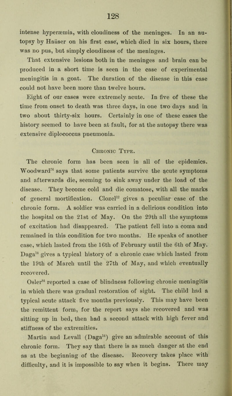 intense hyperaemia, with cloudiness of the meninges. In an au- topsy by Hauser on his first case’, which died in six hours, there was no pus, but simply cloudiness of the meninges. That extensive lesions both in the meninges and brain can be produced in a short time is seen in the case of experimental meningitis in a goat. The duration of the disease in this case could not have been more than twelve hours. Eight of our cases were extremely acute. In five of these the time from onset to death was three days, in one two days and in two about thirty-six hours. Certainly in one of these cases the history seemed to have been at fault, for at the autopsy there was extensive diplococcus pneumonia. Chronic Type. The chronic form has been seen in all of the epidemics. Woodward76 says that some patients survive the $cute symptoms and afterwards die, seeming to sink away under the load of the disease. They become cold and die comatose, with all the marks of general mortification. Clozel12 gives a peculiar case of the chronic form. A soldier was carried in a delirious condition into the hospital on the 21st of May. On the 29th all the symptoms of excitation had disappeared. The patient fell into a coma and remained in this condition for two months. He speaks of another case, which lasted from the 16th of February until the 6th of May. Daga14 gives a typical history of a chronic case which lasted from the 19th of March until the 27th of May, and which eventually recovered. Osier84 reported a case of blindness following chronic meningitis in which there was gradual restoration of sight. The child had a typical acute attack five months previously. This may have been the remittent form, for the report says she recovered and was sitting up in bed, then had a second attack with high fever and stiffness of the extremities. Martin and Levall (Daga14) give an admirable account of this chronic form. They say that there is as much danger at the end as at the beginning of the disease. Recovery takes place with difficulty, and it is impossible to say when it begins. There may