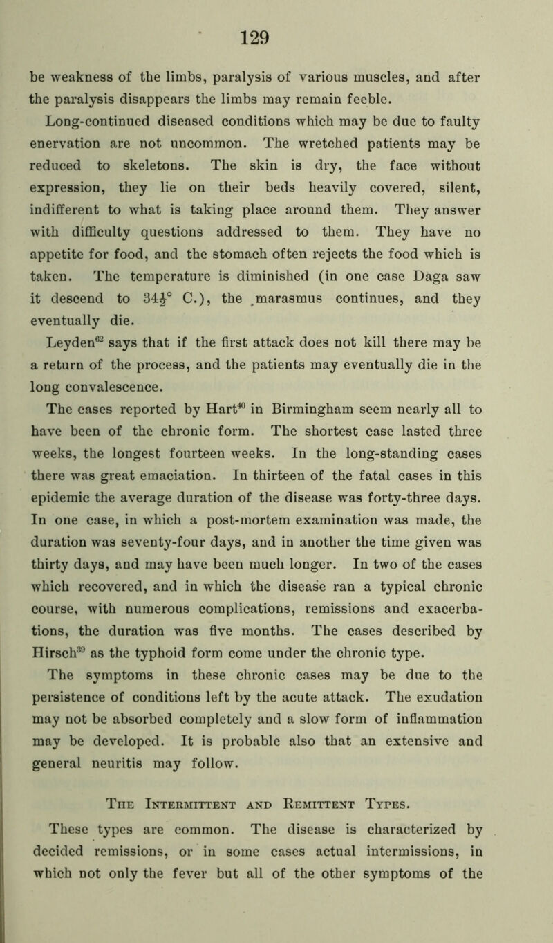 be weakness of the limbs, paralysis of various muscles, and after the paralysis disappears the limbs may remain feeble. Long-continued diseased conditions which may be due to faulty enervation are not uncommon. The wretched patients may be reduced to skeletons. The skin is dry, the face without expression, they lie on their beds heavily covered, silent, indifferent to what is taking place around them. They answer with difficulty questions addressed to them. They have no appetite for food, and the stomach often rejects the food which is taken. The temperature is diminished (in one case Daga saw it descend to 34C.), the #marasmus continues, and they eventually die. Leyden62 says that if the first attack does not kill there may be a return of the process, and the patients may eventually die in the long convalescence. The cases reported by Hart40 in Birmingham seem nearly all to have been of the chronic form. The shortest case lasted three weeks, the longest fourteen weeks. In the long-standing cases there was great emaciation. In thirteen of the fatal cases in this epidemic the average duration of the disease was forty-three days. In one case, in which a post-mortem examination was made, the duration was seventy-four days, and in another the time given was thirty days, and may have been much longer. In two of the cases which recovered, and in which the disease ran a typical chronic course, with numerous complications, remissions and exacerba- tions, the duration was five months. The cases described by Hirsch39 as the typhoid form come under the chronic type. The symptoms in these chronic cases may be due to the persistence of conditions left by the acute attack. The exudation may not be absorbed completely and a slow form of inflammation may be developed. It is probable also that an extensive and general neuritis may follow. The Intermittent and Remittent Types. These types are common. The disease is characterized by decided remissions, or in some cases actual intermissions, in which not only the fever but all of the other symptoms of the