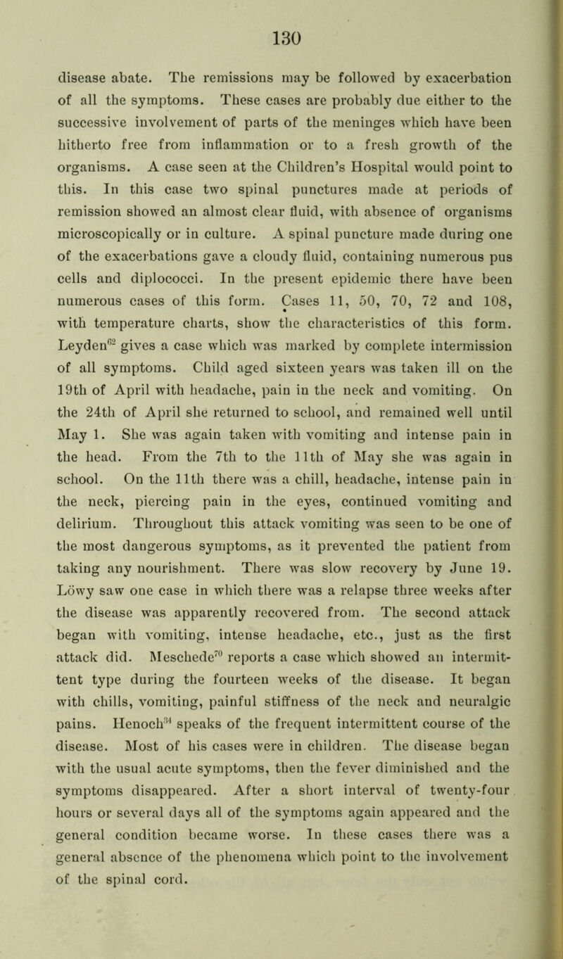 disease abate. The remissions may be followed by exacerbation of all the symptoms. These cases are probably due either to the successive involvement of parts of the meninges which have been hitherto free from inflammation or to a fresh growth of the organisms. A case seen at the Children’s Hospital would point to this. In this case two spinal punctures made at periods of remission showed an almost clear fluid, with absence of organisms microscopically or in culture. A spinal puncture made during one of the exacerbations gave a cloudy fluid, containing numerous pus cells and diplococci. In the present epidemic there have been numerous cases of this form. Cases 11, 50, 70, 72 and 108, with temperature charts, show the characteristics of this form. Leyden62 gives a case which was marked by complete intermission of all symptoms. Child aged sixteen years was taken ill on the 19th of April with headache, pain in the neck and vomiting. On the 24th of April she returned to school, and remained well until May 1. She was again taken with vomiting and intense pain in the head. From the 7th to the 11th of May she was again in school. On the 11th there was a chill, headache, intense pain in the neck, piercing pain in the eyes, continued vomiting and delirium. Throughout this attack vomiting was seen to be one of the most dangerous symptoms, as it prevented the patient from taking any nourishment. There was slow recovery by June 19. Lowy saw one case in which there was a relapse three weeks after the disease was apparently recovered from. The second attack began with vomiting, intense headache, etc., just as the first attack did. Meschede70 reports a case which showed an intermit- tent type during the fourteen weeks of the disease. It began with chills, vomiting, painful stiffness of the neck and neuralgic pains. Henoch34 speaks of the frequent intermittent course of the disease. Most of his cases were in children. The disease began with the usual acute symptoms, then the fever diminished and the symptoms disappeared. After a short interval of twenty-four hours or several days all of the symptoms again appeared and the general condition became worse. In these cases there was a general absence of the phenomena which point to the involvement of the spinal cord.