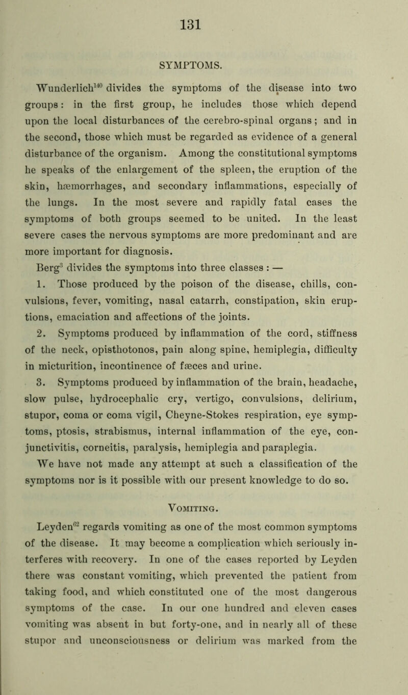 SYMPTOMS. Wunderlich140 divides the symptoms of the disease into two groups: in the first group, he includes those which depend upon the local disturbances of the cerebro-spinal organs; and in the second, those which must be regarded as evidence of a general disturbance of the organism. Among the constitutional symptoms he speaks of the enlargement of the spleen, the eruption of the skin, haemorrhages, and secondary inflammations, especially of the lungs. In the most severe and rapidly fatal cases the symptoms of both groups seemed to be united. In the least severe cases the nervous symptoms are more predominant and are more important for diagnosis. Berg3 divides the symptoms into three classes : — 1. Those produced by the poison of the disease, chills, con- vulsions, fever, vomiting, nasal catarrh, constipation, skin erup- tions, emaciation and affections of the joints. 2. Symptoms produced by inflammation of the cord, stiffness of the neck, opisthotonos, pain along spine, hemiplegia, difficulty in micturition, incontinence of faeces and urine. 3. Symptoms produced by inflammation of the brain, headache, slow pulse, hydrocephalic cry, vertigo, convulsions, delirium, stupor, coma or coma vigil, Cheyne-Stokes respiration, eye symp- toms, ptosis, strabismus, internal inflammation of the eye, con- junctivitis, corneitis, paralysis, hemiplegia and paraplegia. We have not made any attempt at such a classification of the symptoms nor is it possible with our present knowledge to do so. Vomiting. Leyden62 regards vomiting as one of the most common symptoms of the disease. It may become a complication which seriously in- terferes with recovery. In one of the cases reported by Leyden there was constant vomiting, which prevented the patient from taking food, and which constituted one of the most dangerous symptoms of the case. In our one hundred and eleven cases vomiting was absent in but forty-one, and in nearly all of these stupor and unconsciousness or delirium was marked from the